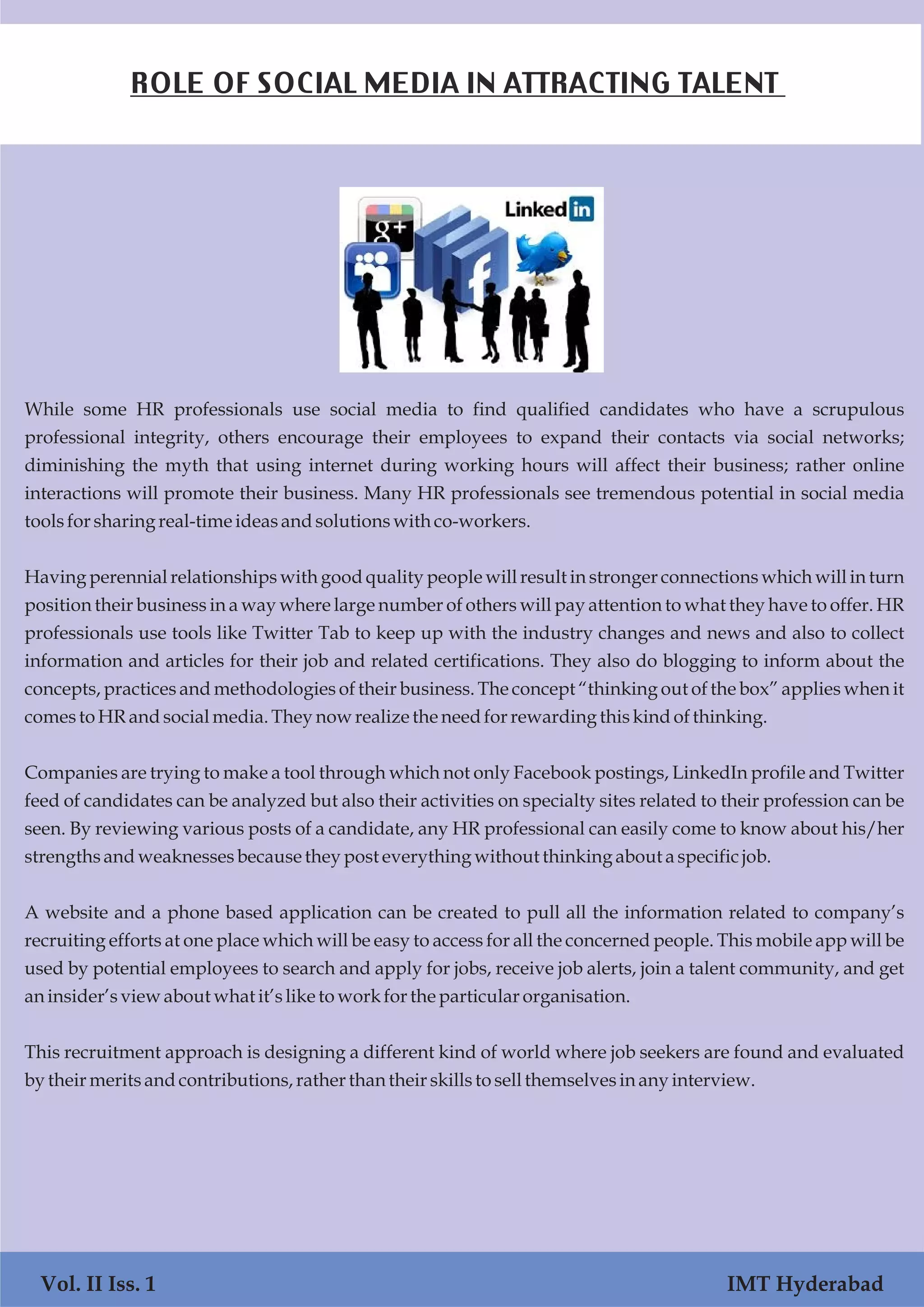 Vol. I Iss. 1 IMT Hyderabad
While some HR professionals use social media to find qualified candidates who have a scrupulous
professional integrity, others encourage their employees to expand their contacts via social networks;
diminishing the myth that using internet during working hours will affect their business; rather online
interactions will promote their business. Many HR professionals see tremendous potential in social media
toolsforsharing real-time ideasandsolutionswith co-workers.
Having perennial relationships with good quality people will result in stronger connections which will in turn
position their business in a way where large number of others will pay attention to what they have to offer. HR
professionals use tools like Twitter Tab to keep up with the industry changes and news and also to collect
information and articles for their job and related certifications. They also do blogging to inform about the
concepts, practices and methodologies of their business. The concept “thinking out of the box” applies when it
comesto HRandsocialmedia.Theynowrealize the needforrewardingthiskindofthinking.
Companies are trying to make a tool through which not only Facebook postings, LinkedIn profile and Twitter
feed of candidates can be analyzed but also their activities on specialty sites related to their profession can be
seen. By reviewing various posts of a candidate, any HR professional can easily come to know about his/her
strengths andweaknessesbecausethey posteverything without thinking about aspecificjob.
A website and a phone based application can be created to pull all the information related to company’s
recruiting efforts at one place which will be easy to access for all the concerned people. This mobile app will be
used by potential employees to search and apply for jobs, receive job alerts, join a talent community, and get
aninsider’sviewabout what it’slike toworkforthe particular organisation.
This recruitment approach is designing a different kind of world where job seekers are found and evaluated
by their meritsandcontributions,rather than their skillsto sellthemselvesinany interview.
Vol. II Iss. 1 IMT Hyderabad
ROLE OF SOCIAL MEDIA IN ATTRACTING TALENT
 