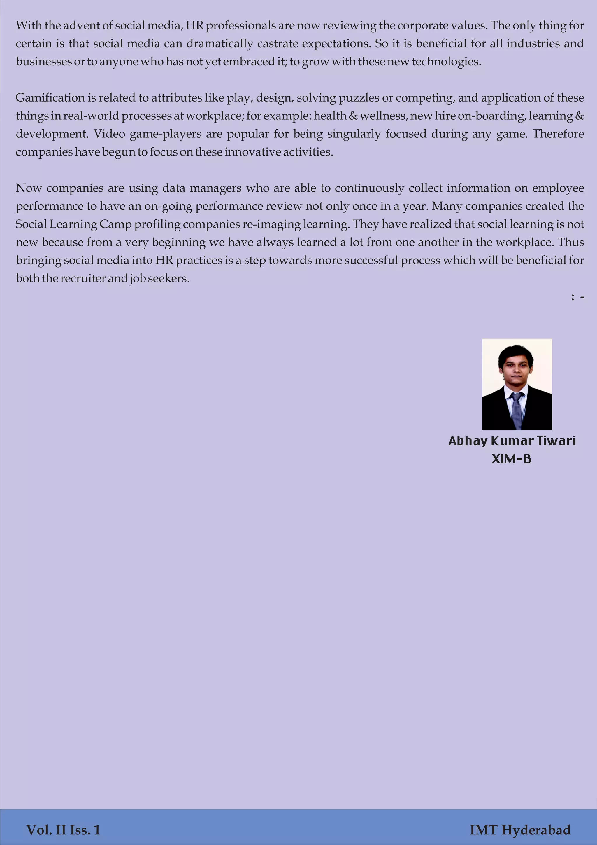 Vol. I Iss. 1 IMT Hyderabad
With the advent of social media, HR professionals are now reviewing the corporate values. The only thing for
certain is that social media can dramatically castrate expectations. So it is beneficial for all industries and
businessesortoanyone whohasnotyet embracedit; to growwith these new technologies.
Gamification is related to attributes like play, design, solving puzzles or competing, and application of these
things in real-world processes at workplace; for example: health & wellness, new hire on-boarding, learning &
development. Video game-players are popular for being singularly focused during any game. Therefore
companieshave begun to focusontheseinnovativeactivities.
Now companies are using data managers who are able to continuously collect information on employee
performance to have an on-going performance review not only once in a year. Many companies created the
Social Learning Camp profiling companies re-imaging learning. They have realized that social learning is not
new because from a very beginning we have always learned a lot from one another in the workplace. Thus
bringing social media into HR practices is a step towards more successful process which will be beneficial for
both the recruiter andjobseekers.
: -
Vol. II Iss. 1 IMT Hyderabad
Abhay Kumar Tiwari
XIM-B
 