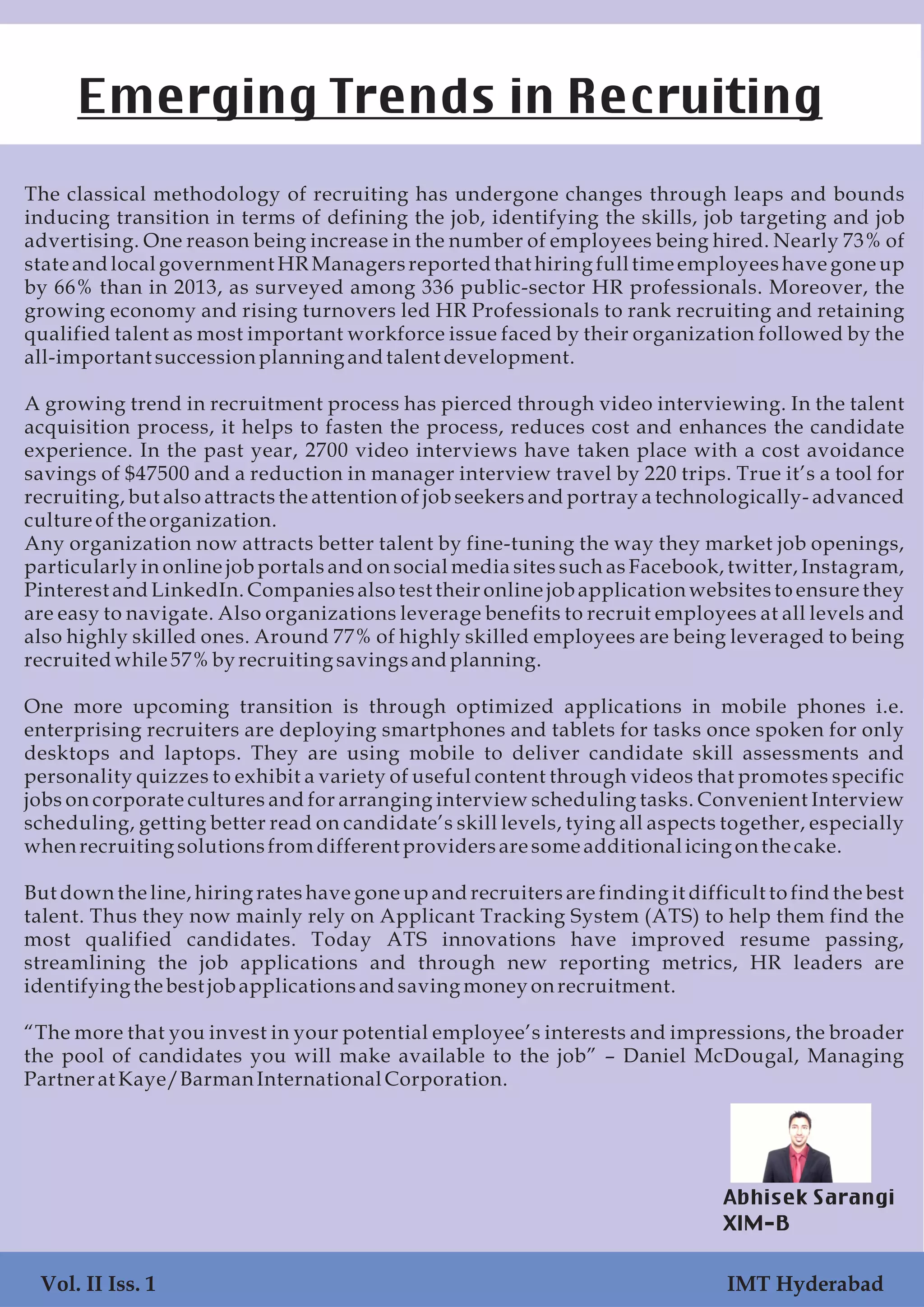 The classical methodology of recruiting has undergone changes through leaps and bounds
inducing transition in terms of defining the job, identifying the skills, job targeting and job
advertising. One reason being increase in the number of employees being hired. Nearly 73% of
state and local government HR Managers reported that hiring full time employees have gone up
by 66% than in 2013, as surveyed among 336 public-sector HR professionals. Moreover, the
growing economy and rising turnovers led HR Professionals to rank recruiting and retaining
qualified talent as most important workforce issue faced by their organization followed by the
all-important successionplanning andtalent development.
A growing trend in recruitment process has pierced through video interviewing. In the talent
acquisition process, it helps to fasten the process, reduces cost and enhances the candidate
experience. In the past year, 2700 video interviews have taken place with a cost avoidance
savings of $47500 and a reduction in manager interview travel by 220 trips. True it’s a tool for
recruiting, but also attracts the attention of job seekers and portray a technologically- advanced
cultureoftheorganization.
Any organization now attracts better talent by fine-tuning the way they market job openings,
particularly in online job portals and on social media sites such as Facebook, twitter, Instagram,
Pinterest and LinkedIn. Companies also test their online job application websites to ensure they
are easy to navigate. Also organizations leverage benefits to recruit employees at all levels and
also highly skilled ones. Around 77% of highly skilled employees are being leveraged to being
recruitedwhile57%by recruiting savingsandplanning.
One more upcoming transition is through optimized applications in mobile phones i.e.
enterprising recruiters are deploying smartphones and tablets for tasks once spoken for only
desktops and laptops. They are using mobile to deliver candidate skill assessments and
personality quizzes to exhibit a variety of useful content through videos that promotes specific
jobs on corporate cultures and for arranging interview scheduling tasks. Convenient Interview
scheduling, getting better read on candidate’s skill levels, tying all aspects together, especially
whenrecruiting solutionsfromdifferent providersaresomeadditional icing onthecake.
But down the line, hiring rates have gone up and recruiters are finding it difficult to find the best
talent. Thus they now mainly rely on Applicant Tracking System (ATS) to help them find the
most qualified candidates. Today ATS innovations have improved resume passing,
streamlining the job applications and through new reporting metrics, HR leaders are
identifying thebest job applicationsandsaving money onrecruitment.
“The more that you invest in your potential employee’s interests and impressions, the broader
the pool of candidates you will make available to the job” – Daniel McDougal, Managing
Partnerat Kaye/BarmanInternationalCorporation.
Emerging Trends in Recruiting
Abhisek Sarangi
XIM-B
Vol. II Iss. 1 IMT Hyderabad
 