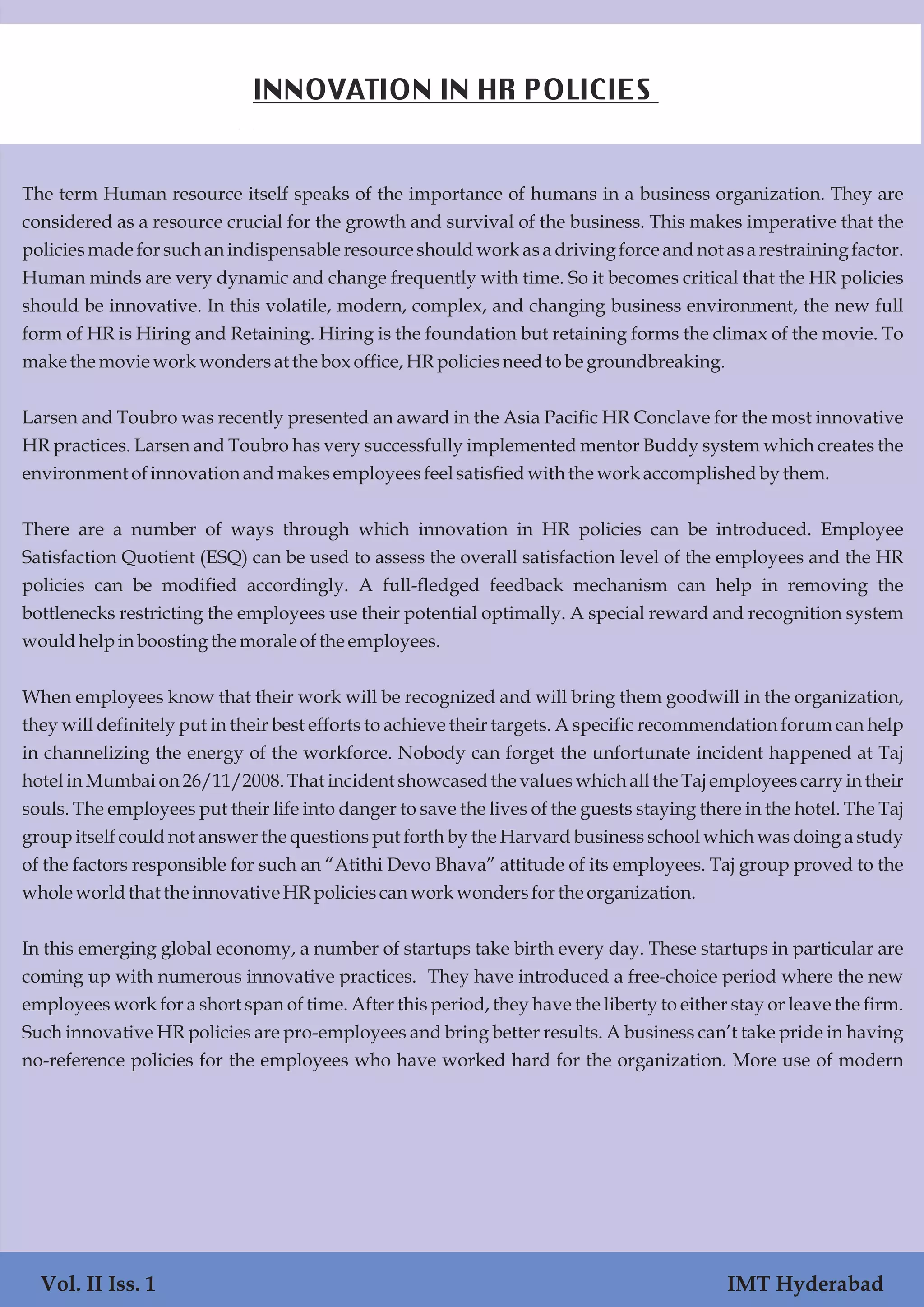 The term Human resource itself speaks of the importance of humans in a business organization. They are
considered as a resource crucial for the growth and survival of the business. This makes imperative that the
policies made for such an indispensable resource should work as a driving force and not as a restraining factor.
Human minds are very dynamic and change frequently with time. So it becomes critical that the HR policies
should be innovative. In this volatile, modern, complex, and changing business environment, the new full
form of HR is Hiring and Retaining. Hiring is the foundation but retaining forms the climax of the movie. To
makethe movieworkwondersat the box office,HRpoliciesneedtobe groundbreaking.
Larsen and Toubro was recently presented an award in the Asia Pacific HR Conclave for the most innovative
HR practices. Larsen and Toubro has very successfully implemented mentor Buddy system which creates the
environmentofinnovationandmakesemployeesfeelsatisfiedwith the workaccomplishedby them.
There are a number of ways through which innovation in HR policies can be introduced. Employee
Satisfaction Quotient (ESQ) can be used to assess the overall satisfaction level of the employees and the HR
policies can be modified accordingly. A full-fledged feedback mechanism can help in removing the
bottlenecks restricting the employees use their potential optimally. A special reward and recognition system
wouldhelpinboostingthe moraleofthe employees.
When employees know that their work will be recognized and will bring them goodwill in the organization,
they will definitely put in their best efforts to achieve their targets. A specific recommendation forum can help
in channelizing the energy of the workforce. Nobody can forget the unfortunate incident happened at Taj
hotel in Mumbai on 26/11/2008. That incident showcased the values which all the Taj employees carry in their
souls. The employees put their life into danger to save the lives of the guests staying there in the hotel. The Taj
group itself could not answer the questions put forth by the Harvard business school which was doing a study
of the factors responsible for such an “Atithi Devo Bhava” attitude of its employees. Taj group proved to the
wholeworldthat the innovative HRpoliciescanworkwondersforthe organization.
In this emerging global economy, a number of startups take birth every day. These startups in particular are
coming up with numerous innovative practices. They have introduced a free-choice period where the new
employees work for a short span of time. After this period, they have the liberty to either stay or leave the firm.
Such innovative HR policies are pro-employees and bring better results. A business can’t take pride in having
no-reference policies for the employees who have worked hard for the organization. More use of modern
Vol. II Iss. 1 IMT Hyderabad
INNOVATION IN HR POLICIES
 