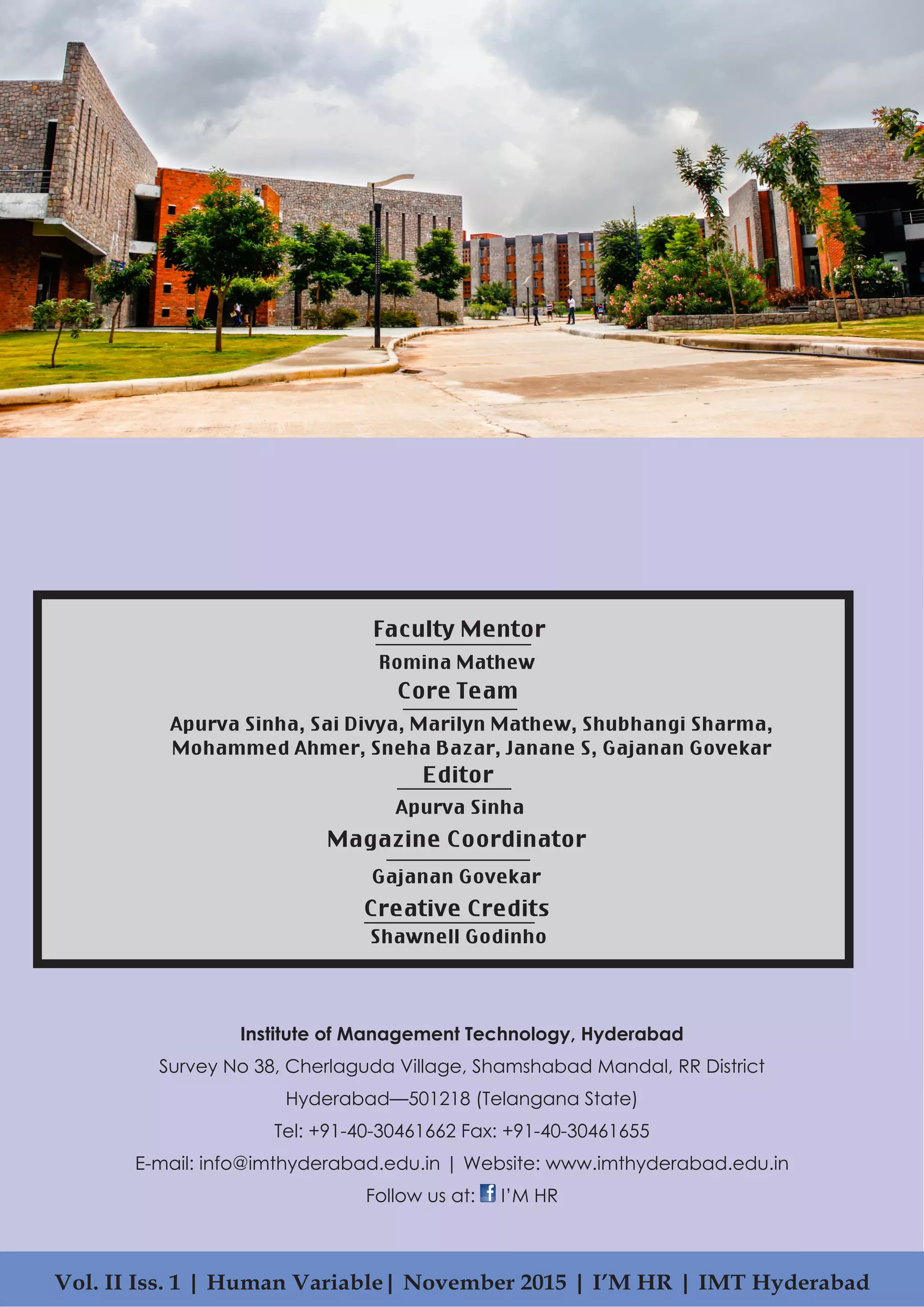 Institute of Management Technology, Hyderabad
Survey No 38, Cherlaguda Village, Shamshabad Mandal, RR District
Hyderabad—501218 (Telangana State)
Tel: +91-40-30461662 Fax: +91-40-30461655
E-mail: info@imthyderabad.edu.in | Website: www.imthyderabad.edu.in
Follow us at: I’M HR
Vol. II Iss. 1 | Human Variable| November 2015 | I’M HR | IMT Hyderabad
Faculty Mentor
Creative Credits
Shawnell Godinho
Core Team
Romina Mathew
Apurva Sinha, Sai Divya, Marilyn Mathew, Shubhangi Sharma,
Mohammed Ahmer, Sneha Bazar, Janane S, Gajanan Govekar
Editor
Apurva Sinha
Magazine Coordinator
Gajanan Govekar
 