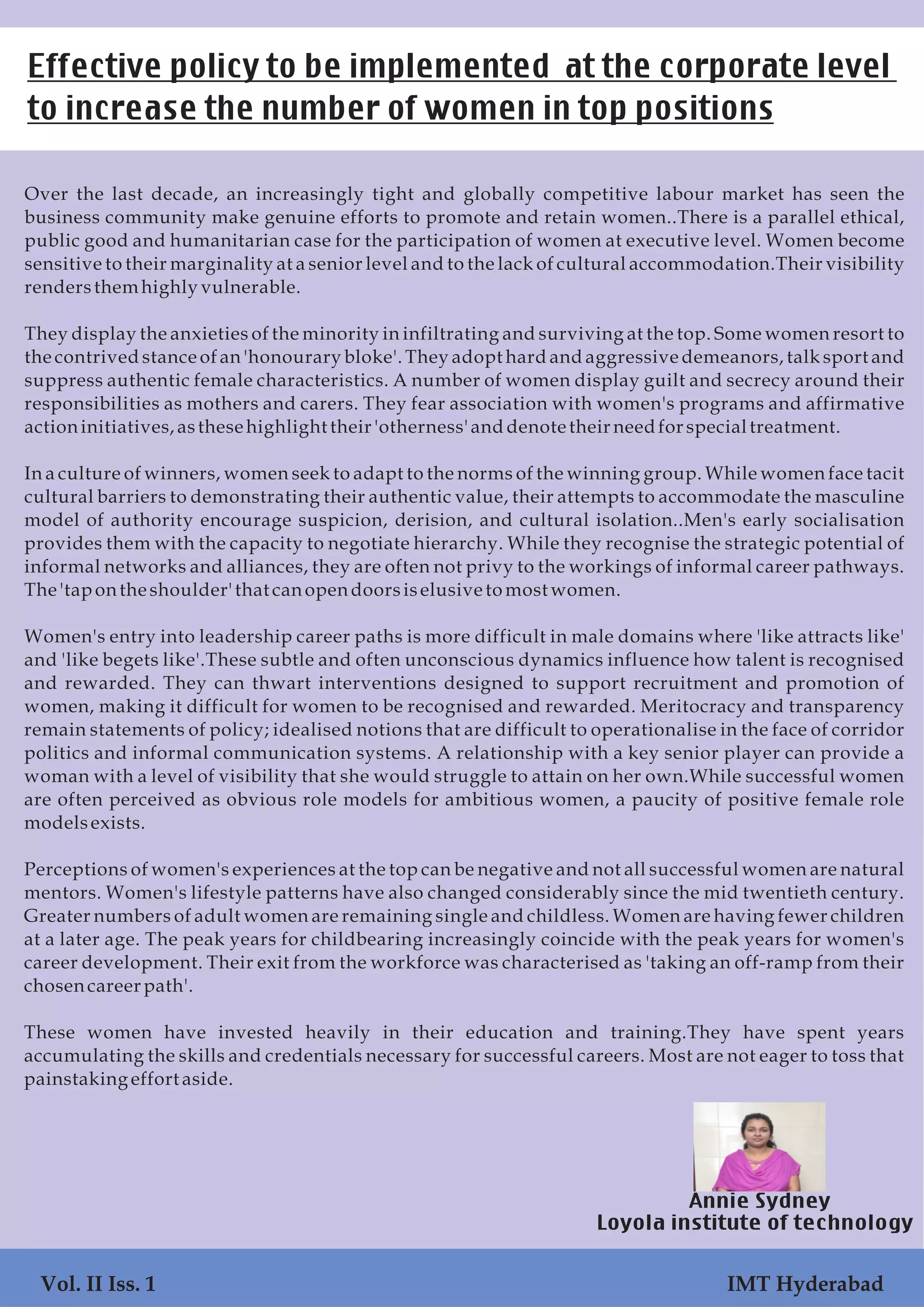 Over the last decade, an increasingly tight and globally competitive labour market has seen the
business community make genuine efforts to promote and retain women..There is a parallel ethical,
public good and humanitarian case for the participation of women at executive level. Women become
sensitive to their marginality at a senior level and to the lack of cultural accommodation.Their visibility
rendersthemhighly vulnerable.
They display the anxieties of the minority in infiltrating and surviving at the top. Some women resort to
the contrived stance of an 'honourary bloke'. They adopt hard and aggressive demeanors, talk sport and
suppress authentic female characteristics. A number of women display guilt and secrecy around their
responsibilities as mothers and carers. They fear association with women's programs and affirmative
actioninitiatives,asthese highlight their 'otherness'anddenotetheirneedfor specialtreatment.
In a culture of winners, women seek to adapt to the norms of the winning group. While women face tacit
cultural barriers to demonstrating their authentic value, their attempts to accommodate the masculine
model of authority encourage suspicion, derision, and cultural isolation..Men's early socialisation
provides them with the capacity to negotiate hierarchy. While they recognise the strategic potential of
informal networks and alliances, they are often not privy to the workings of informal career pathways.
The 'tapontheshoulder'that canopendoorsiselusivetomost women.
Women's entry into leadership career paths is more difficult in male domains where 'like attracts like'
and 'like begets like'.These subtle and often unconscious dynamics influence how talent is recognised
and rewarded. They can thwart interventions designed to support recruitment and promotion of
women, making it difficult for women to be recognised and rewarded. Meritocracy and transparency
remain statements of policy; idealised notions that are difficult to operationalise in the face of corridor
politics and informal communication systems. A relationship with a key senior player can provide a
woman with a level of visibility that she would struggle to attain on her own.While successful women
are often perceived as obvious role models for ambitious women, a paucity of positive female role
modelsexists.
Perceptions of women's experiences at the top can be negative and not all successful women are natural
mentors. Women's lifestyle patterns have also changed considerably since the mid twentieth century.
Greater numbers of adult women are remaining single and childless. Women are having fewer children
at a later age. The peak years for childbearing increasingly coincide with the peak years for women's
career development. Their exit from the workforce was characterised as 'taking an off-ramp from their
chosencareer path'.
These women have invested heavily in their education and training.They have spent years
accumulating the skills and credentials necessary for successful careers. Most are not eager to toss that
painstaking effort aside.
Effective policy to be implemented at the corporate level
to increase the number of women in top positions
Annie Sydney
Loyola institute of technology
Vol. II Iss. 1 IMT Hyderabad
 