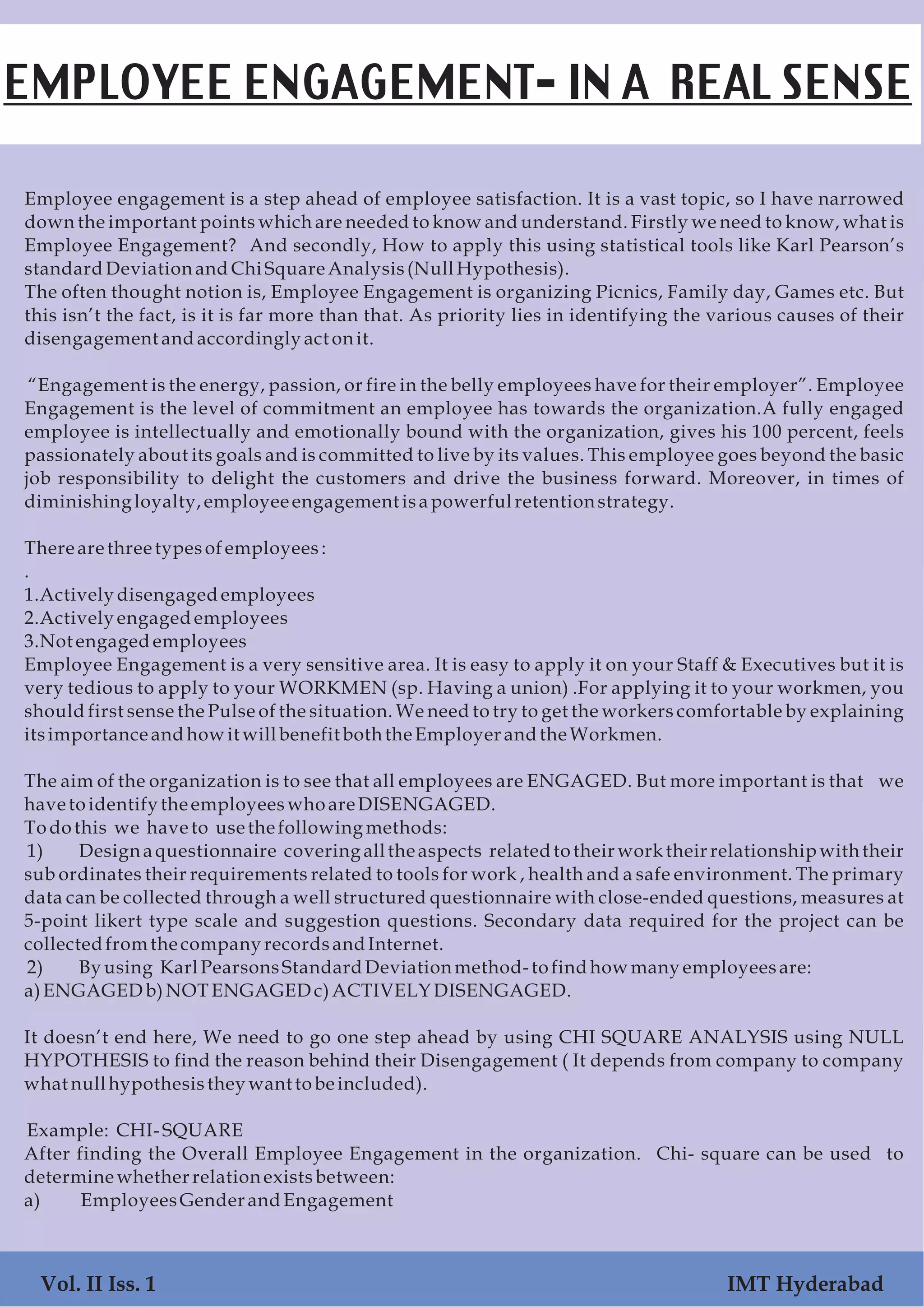 Employee engagement is a step ahead of employee satisfaction. It is a vast topic, so I have narrowed
down the important points which are needed to know and understand. Firstly we need to know, what is
Employee Engagement? And secondly, How to apply this using statistical tools like Karl Pearson’s
standardDeviationandChiSquareAnalysis(NullHypothesis).
The often thought notion is, Employee Engagement is organizing Picnics, Family day, Games etc. But
this isn’t the fact, is it is far more than that. As priority lies in identifying the various causes of their
disengagement andaccordingly act onit.
“Engagement is the energy, passion, or fire in the belly employees have for their employer”. Employee
Engagement is the level of commitment an employee has towards the organization.A fully engaged
employee is intellectually and emotionally bound with the organization, gives his 100 percent, feels
passionately about its goals and is committed to live by its values. This employee goes beyond the basic
job responsibility to delight the customers and drive the business forward. Moreover, in times of
diminishing loyalty,employee engagement isa powerfulretentionstrategy.
There are three typesofemployees:
.
1.Actively disengagedemployees
2.Actively engagedemployees
3.Not engagedemployees
Employee Engagement is a very sensitive area. It is easy to apply it on your Staff & Executives but it is
very tedious to apply to your WORKMEN (sp. Having a union) .For applying it to your workmen, you
should first sense the Pulse of the situation. We need to try to get the workers comfortable by explaining
itsimportanceandhowit willbenefit boththeEmployerandtheWorkmen.
The aim of the organization is to see that all employees are ENGAGED. But more important is that we
havetoidentify the employeeswhoare DISENGAGED.
Todothis we have to usethefollowing methods:
1) Design a questionnaire covering all the aspects related to their work their relationship with their
sub ordinates their requirements related to tools for work , health and a safe environment. The primary
data can be collected through a well structured questionnaire with close-ended questions, measures at
5-point likert type scale and suggestion questions. Secondary data required for the project can be
collectedfromthe company recordsandInternet.
2) By using KarlPearsonsStandardDeviationmethod-tofindhowmany employeesare:
a)ENGAGEDb)NOTENGAGEDc)ACTIVELYDISENGAGED.
It doesn’t end here, We need to go one step ahead by using CHI SQUARE ANALYSIS using NULL
HYPOTHESIS to find the reason behind their Disengagement ( It depends from company to company
what nullhypothesisthey want tobeincluded).
Example: CHI- SQUARE
After finding the Overall Employee Engagement in the organization. Chi- square can be used to
determinewhetherrelationexistsbetween:
a) EmployeesGenderandEngagement
EMPLOYEE ENGAGEMENT- IN A REAL SENSE
Vol. II Iss. 1 IMT Hyderabad
 