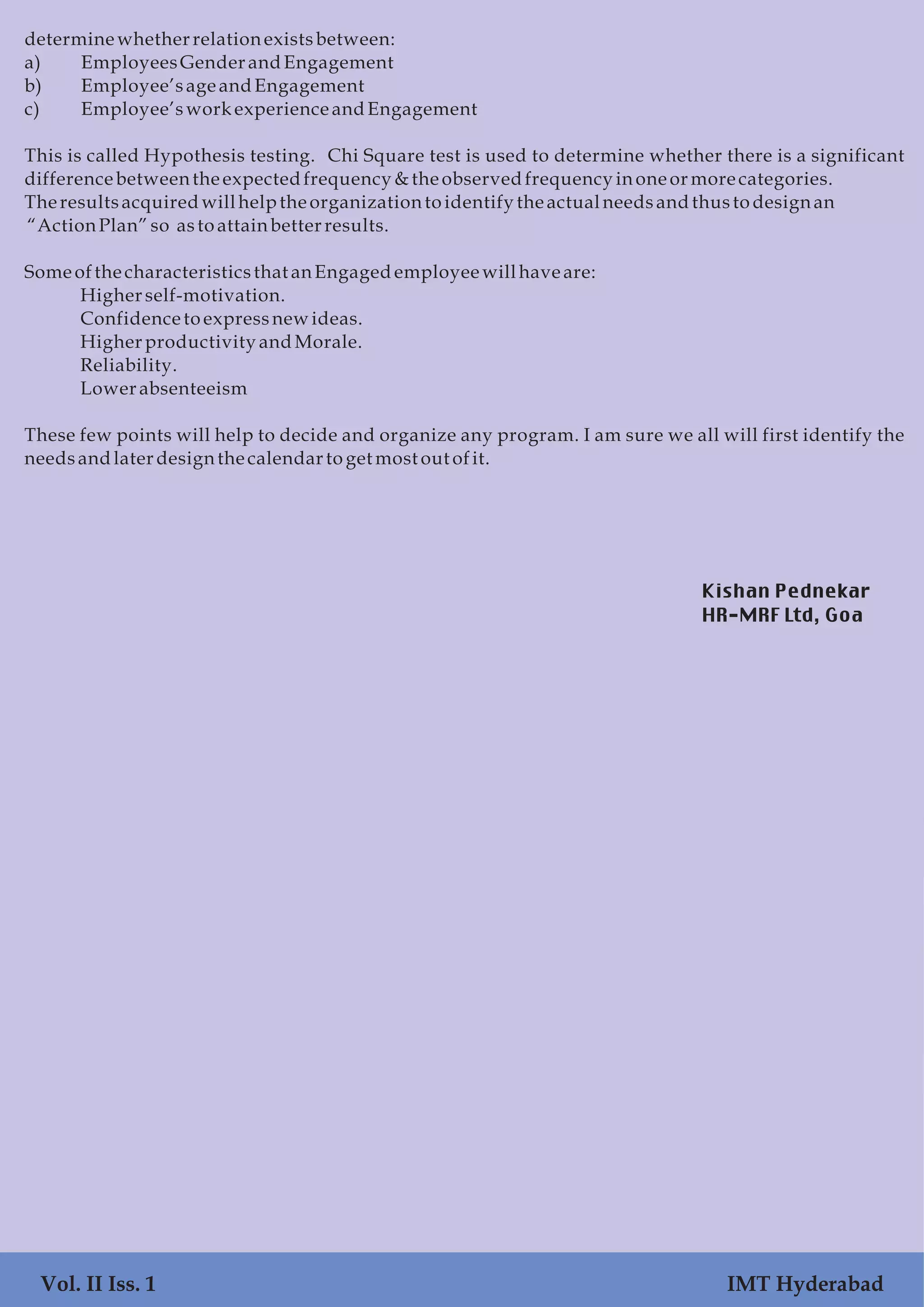 determinewhetherrelationexistsbetween:
a) EmployeesGenderandEngagement
b) Employee’sageandEngagement
c) Employee’swork experience andEngagement
This is called Hypothesis testing. Chi Square test is used to determine whether there is a significant
difference between the expectedfrequency &the observedfrequency inone ormorecategories.
The resultsacquiredwillhelptheorganizationtoidentify the actualneedsandthustodesignan
“ActionPlan” so astoattainbetterresults.
Some ofthecharacteristicsthat anEngagedemployeewillhave are:
Higherself-motivation.
Confidencetoexpressnewideas.
Higherproductivity andMorale.
Reliability.
Lowerabsenteeism
These few points will help to decide and organize any program. I am sure we all will first identify the
needsandlater designthe calendar toget most out ofit.
Vol. II Iss. 1 IMT Hyderabad
Kishan Pednekar
HR-MRF Ltd, Goa
 