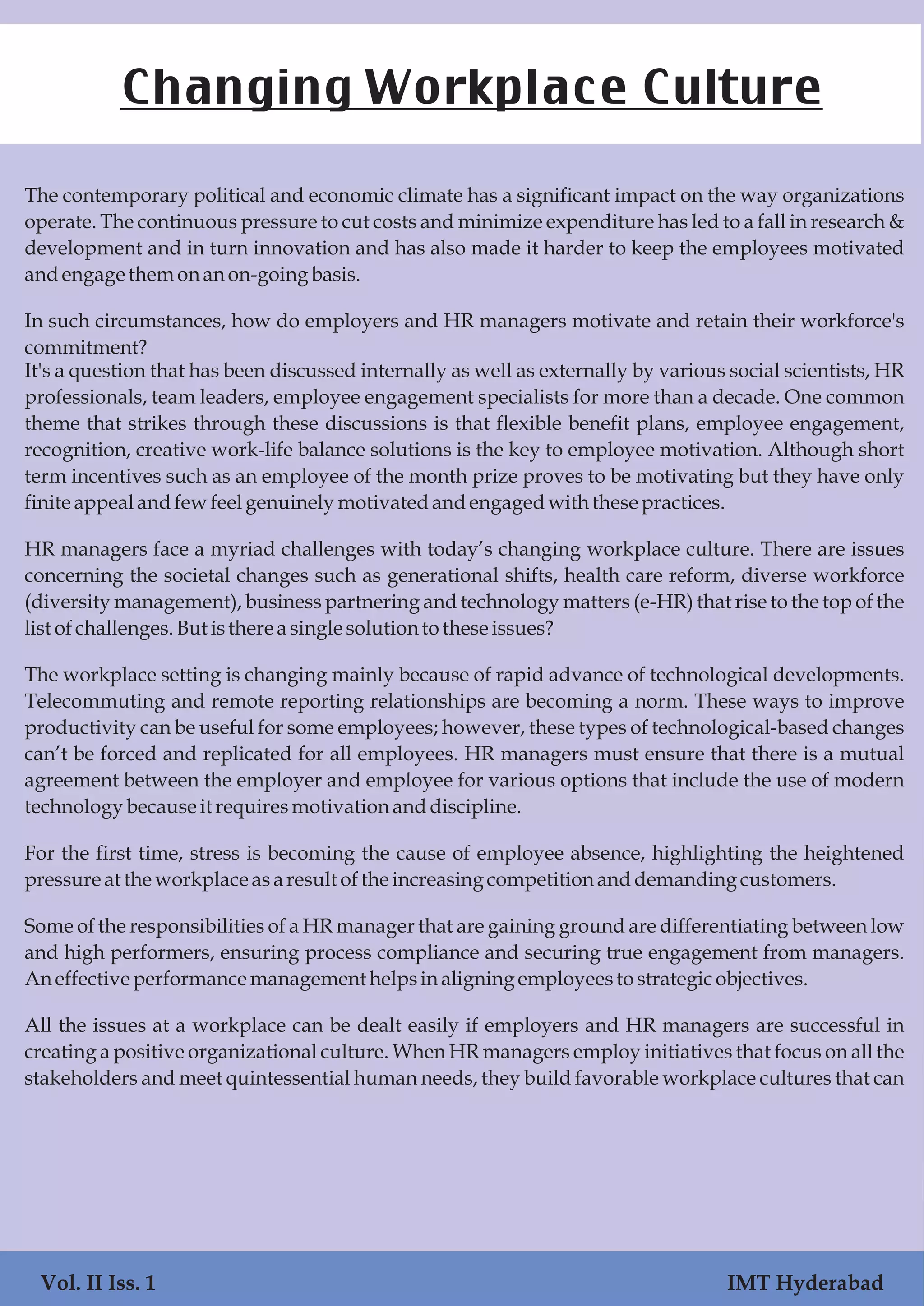 The contemporary political and economic climate has a significant impact on the way organizations
operate. The continuous pressure to cut costs and minimize expenditure has led to a fall in research &
development and in turn innovation and has also made it harder to keep the employees motivated
andengage themonanon-goingbasis.
In such circumstances, how do employers and HR managers motivate and retain their workforce's
commitment?
It's a question that has been discussed internally as well as externally by various social scientists, HR
professionals, team leaders, employee engagement specialists for more than a decade. One common
theme that strikes through these discussions is that flexible benefit plans, employee engagement,
recognition, creative work-life balance solutions is the key to employee motivation. Although short
term incentives such as an employee of the month prize proves to be motivating but they have only
finite appealandfewfeelgenuinely motivatedandengaged with thesepractices.
HR managers face a myriad challenges with today’s changing workplace culture. There are issues
concerning the societal changes such as generational shifts, health care reform, diverse workforce
(diversity management), business partnering and technology matters (e-HR) that rise to the top of the
listofchallenges.Butisthere asinglesolutiontotheseissues?
The workplace setting is changing mainly because of rapid advance of technological developments.
Telecommuting and remote reporting relationships are becoming a norm. These ways to improve
productivity can be useful for some employees; however, these types of technological-based changes
can’t be forced and replicated for all employees. HR managers must ensure that there is a mutual
agreement between the employer and employee for various options that include the use of modern
technologybecauseit requiresmotivationanddiscipline.
For the first time, stress is becoming the cause of employee absence, highlighting the heightened
pressureat the workplaceasaresultofthe increasingcompetitionanddemandingcustomers.
Some of the responsibilities of a HR manager that are gaining ground are differentiating between low
and high performers, ensuring process compliance and securing true engagement from managers.
Aneffectiveperformancemanagementhelpsinaligning employeestostrategic objectives.
All the issues at a workplace can be dealt easily if employers and HR managers are successful in
creating a positive organizational culture. When HR managers employ initiatives that focus on all the
stakeholders and meet quintessential human needs, they build favorable workplace cultures that can
Changing Workplace Culture
Vol. II Iss. 1 IMT Hyderabad
 