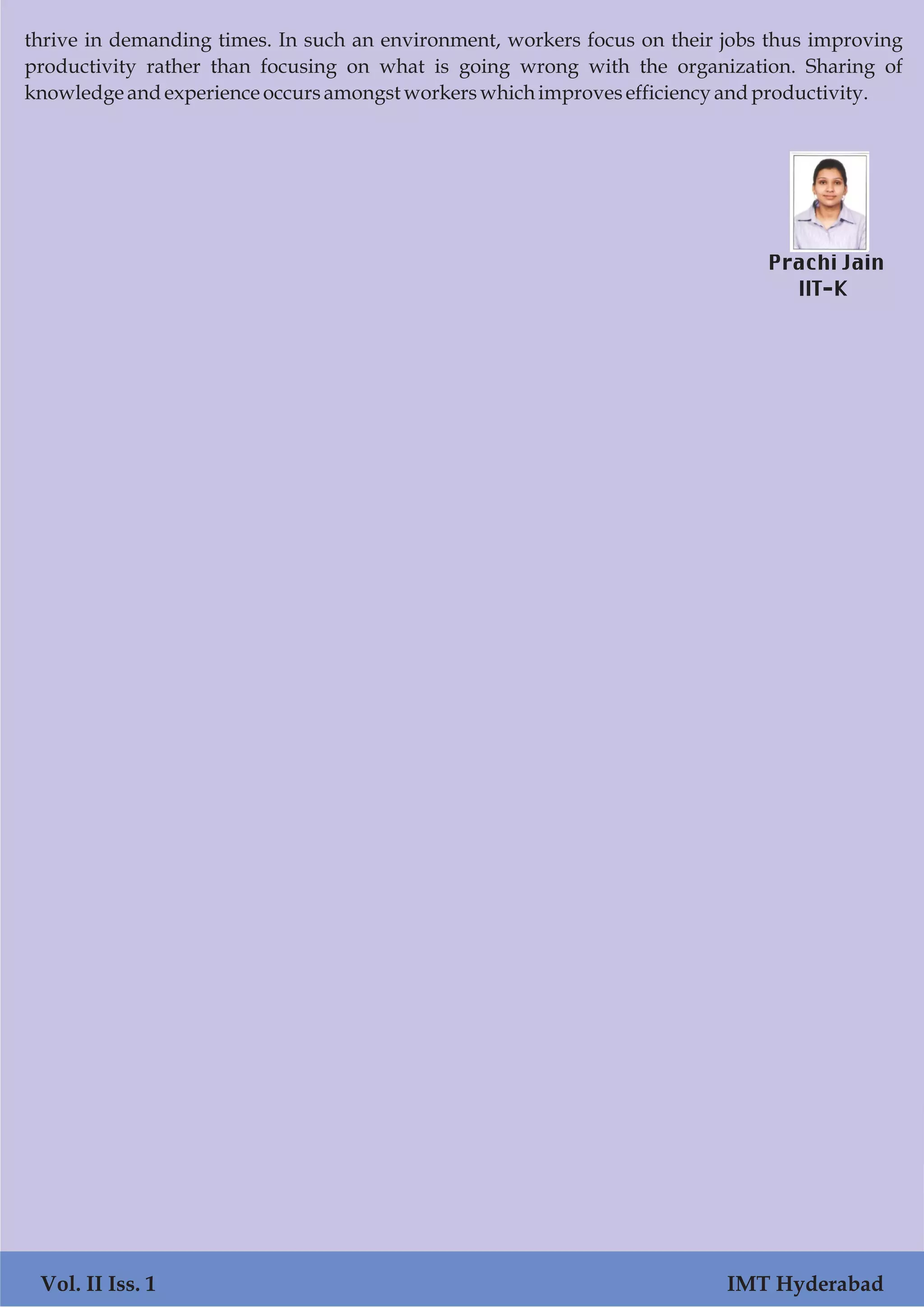 thrive in demanding times. In such an environment, workers focus on their jobs thus improving
productivity rather than focusing on what is going wrong with the organization. Sharing of
knowledgeandexperienceoccursamongstworkerswhichimprovesefficiencyandproductivity.
Prachi Jain
IIT-K
Vol. II Iss. 1 IMT Hyderabad
 