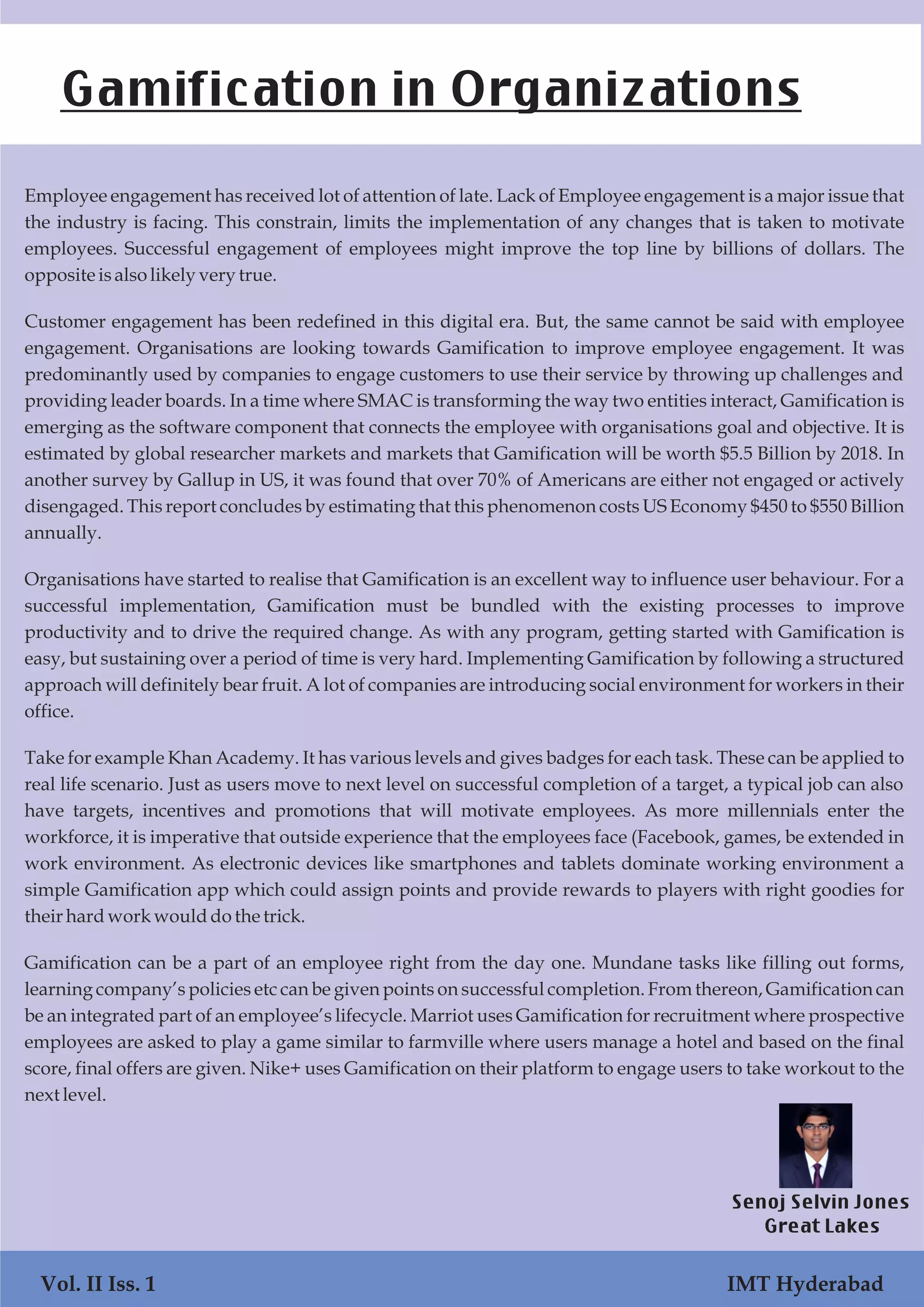 Employee engagement has received lot of attention of late. Lack of Employee engagement is a major issue that
the industry is facing. This constrain, limits the implementation of any changes that is taken to motivate
employees. Successful engagement of employees might improve the top line by billions of dollars. The
oppositeisalsolikely very true.
Customer engagement has been redefined in this digital era. But, the same cannot be said with employee
engagement. Organisations are looking towards Gamification to improve employee engagement. It was
predominantly used by companies to engage customers to use their service by throwing up challenges and
providing leader boards. In a time where SMAC is transforming the way two entities interact, Gamification is
emerging as the software component that connects the employee with organisations goal and objective. It is
estimated by global researcher markets and markets that Gamification will be worth $5.5 Billion by 2018. In
another survey by Gallup in US, it was found that over 70% of Americans are either not engaged or actively
disengaged. This report concludes by estimating that this phenomenon costs US Economy $450 to $550 Billion
annually.
Organisations have started to realise that Gamification is an excellent way to influence user behaviour. For a
successful implementation, Gamification must be bundled with the existing processes to improve
productivity and to drive the required change. As with any program, getting started with Gamification is
easy, but sustaining over a period of time is very hard. Implementing Gamification by following a structured
approach will definitely bear fruit. A lot of companies are introducing social environment for workers in their
office.
Take for example Khan Academy. It has various levels and gives badges for each task. These can be applied to
real life scenario. Just as users move to next level on successful completion of a target, a typical job can also
have targets, incentives and promotions that will motivate employees. As more millennials enter the
workforce, it is imperative that outside experience that the employees face (Facebook, games, be extended in
work environment. As electronic devices like smartphones and tablets dominate working environment a
simple Gamification app which could assign points and provide rewards to players with right goodies for
their hardworkwoulddothe trick.
Gamification can be a part of an employee right from the day one. Mundane tasks like filling out forms,
learning company’s policies etc can be given points on successful completion. From thereon, Gamification can
be an integrated part of an employee’s lifecycle. Marriot uses Gamification for recruitment where prospective
employees are asked to play a game similar to farmville where users manage a hotel and based on the final
score, final offers are given. Nike+ uses Gamification on their platform to engage users to take workout to the
next level.
Gamification in Organizations
Senoj Selvin Jones
Great Lakes
Vol. II Iss. 1 IMT Hyderabad
 