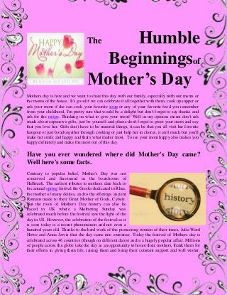 The Humble
Beginningsof
Mother’s Day
Mothers day is here and we want to share this day with our family, especially with our moms or
the moms of the house. It's good if we can celebrate it all together with them, cook up supper or
ask your mom if she can cook your favorite soup or any of your favorite food you remember
from your childhood, I'm pretty sure that would be a delight but don't forget to say thanks and
ask for the recipe. Thinking on what to give your mom? Well in my opinion moms don't ask
much about expensive gifts, just be yourself and please don't forget to greet your mom and say
that you love her. Gifts don't have to be material things, it can be that you all visit her favorite
hangout or just bond together through cooking or just help her in chores, it ain't much but you'll
make her smile and happy and that's what matter most. To see your mom happy also makes you
happy definitely and make the most out of this day.
Have you ever wondered where did Mother's Day came?
Well here's some facts.
Contrary to popular belief, Mother's Day was not
conceived and fine-tuned in the boardroom of
Hallmark. The earliest tributes to mothers date back to
the annual spring festival the Greeks dedicated to Rhea,
the mother of many deities, and to the offerings ancient
Romans made to their Great Mother of Gods, Cybele.
But the roots of Mother's Day history can also be
traced in UK where a Mothering Sunday was
celebrated much before the festival saw the light of the
day in US. However, the celebration of the festival as it
is seen today is a recent phenomenon and not even a
hundred years old. Thanks to the hard work of the pioneering women of their times, Julia Ward
Howe and Anna Jarvis that the day came into existence. Today the festival of Mothers day is
celebrated across 46 countries (though on different dates) and is a hugely popular affair. Millions
of people across the globe take the day as an opportunity to honor their mothers, thank them for
their efforts in giving them life, raising them and being their constant support and well wisher.
 