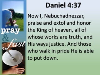 Daniel 4:37
Now I, Nebuchadnezzar,
praise and extol and honor
the King of heaven, all of
whose works are truth, and
His ways justice. And those
who walk in pride He is able
to put down.
 
