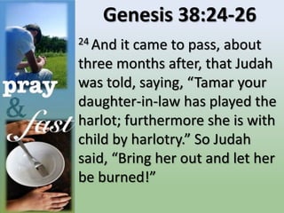 Genesis 38:24-26
24 And it came to pass, about
three months after, that Judah
was told, saying, “Tamar your
daughter-in-law has played the
harlot; furthermore she is with
child by harlotry.” So Judah
said, “Bring her out and let her
be burned!”
 