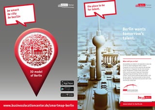 e
the place to b
f o r t al e n t .

Berlin wants
tomorrow’s
talent.

When will you arrive?
Job candidates are invited to visit www.talent-in-berlin.de
to find out about employment offers in Berlin.
Companies can use the site to advertise job openings.
The job portal is integrated into the city’s business
portal, the Business Location Center, which itself
offers a quick overview of important information
regarding living and working in Berlin and about
schools, cultural and recreational opportunities in the
German capital. The portal provides an ideal outlook
for job beginners, specialists and executive staff. Come
and find your dream job!

www.talent-in-berlin.de

 