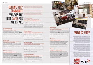 the hundert

coffee and an inspiring atmosphere.
It is reassuring to know that on Yelp.de and the Yelp
app you get the best cafés in your preferred neighborhood in which others have already checked
the sofa thickness, power outlets, Wi-Fi av
ailability,

Milch und Zucker

Oranienstr. 37, 10999 Berlin – Kreuzberg und Warschauer Str. 69,
10243 Berlin – Friedrichshain – www.yelp.de/biz/milch-und-zucker-berlin
Extras: free Wi-Fi, carrot cake, two locations in Berlin

Atopia café attracts customers with its spacious rooms, living
room vibe and ping pong table for a quick game now and then.
It is not surprising that freelancer Joaquim R has practically set
up his office here: “I come to Atopia every day to do my programming. The staff are super friendly, there is free Wi-Fi, good coffee,
lots of sofas and the prices are fair. The music varies, but most of
the time it is lounge style. There are dance events in the evenings
and they even have classes!”

hy

Prenzlauer Allee 187, 10405 Berlin, Berlin- Prenzlauerberg
Extras: free Wi-Fi, ping pong table, sofas

grap

“A stylish, peaceful oasis amid the hustle and bustle of Berlin,” wrote
Natalye R. “I love to come here and write after work, when everyone
else has hurried off home for dinner or to a restaurant. The atmosphere
is good, there are usually only a few other customers around and the
café has lots of places to sit. The choice of music suits the surroundings
and the free Wi-Fi is reliable.” And hopefully there will still be a slice
of divine carrot cake behind the glass counter if you fancy a snack!

hoto

Atopia Kaffeehaus

p
UM
C TR

“BASE_camp offers lots of space to work, free Wi-Fi, a great
selection of drinks and snacks and usually some interesting
people to talk to,” said Michael U. “Events also take place here
regularly and you can check the dates along with the daily menu
on the website. Prices are very reasonable for the location.” BASE
store, café and co-working space – the concept really works here.

SPE
UAL

04

, VIS
lmer

service and accessibility.

08

westberlin

Friedrichstr. 215, 10969 Berlin – Kreuzberg – www.yelp.de/biz/westberlin-berlin
Extras: sandwiches, free Wi-Fi, designer furniture

05

Sankt Oberholz

Rosenthalerstr. 72a, 10119 Berlin – Mitte – www.yelp.de/biz/sankt-oberholz-berlin
Extras: entrepreneurial spirit, co-working space, apartments

Jasson S discovered Sankt Oberholz in the winter. For him, it is
the “German version of the Coupa Café in Silicon Valley: a great
place for coffee with friends, to do a few hours’ work on the
laptop or simply to people watch. The coffee is good, as is the
food, but what this place is really all about is the atmosphere,
the energy!” This legend among Berlin’s digital hotspots on
Rosenthaler Platz even has its own ice cream counter in summer!

BASE_camp

Mittelstr. 51, 10117 Berlin – Mitte – www.yelp.de/biz/base-camp-berlin
Extras: free Wi-Fi, events space, E-Plus mobile sales

L . Ba

It was for good reason that Yelp Berlin held its coffee shop
working hours in Espresso Ambulanz in September. Beatrice K
tried out the café early in the morning: “This espresso bar is a
recommended way to start the day as it opens at 7:00 AM. The
service is on the ball, music lilts softly in the background and you
can either lounge on the sofa or perch on one of the bar stools
and gaze at Oranienburgerstraße out of the big window.”

03

erably one with a stable wireless connection, good

Espresso Ambulanz

Oranienburger Str. 5, 10117 Berlin – Mitte – www.yelp.de/biz/espresso-ambulanz-berlin
Extras: free Wi-Fi, great cakes, open from 7:00 AM

02

or you don’t even have one? Go to a café! And pref-

n
Julie

01

Where can you work if your office is too cramped,

13
©20

Berlin’s Yelp
community
presents the
best CAFÉS for
workspace

the advertorial

06

Mein Haus am See

Brunnenstr. 197-198, 10119 Berlin – Mitte – www.yelp.de/biz/mein-haus-am-see-berlin
Extras: open 24/7, live gigs in the basement, separate smoking lounge

“Mein Haus am See is a comfortably furnished café and the ideal place
to meet friends and make plans. The Internet connection is excellent
and the comfy sofas with small tables are perfect for relaxing with a
laptop and pen and chatting about things with friends. A bit like at
Starbucks, only the opposite of commercialized and much more cozy.”
Manuel M knows what he is talking about when he recommends this
former bookshop. The city’s creatives can be seen working away on
their laptops here even at three in the morning.

07

Brezel Bar Kreuzberg

Friesenstr. 2, 10965 Berlin – Kreuzberg – www.yelp.de/biz/brezel-bar-berlin-berlin
Extras: fresh pretzels, power outlets at every table, reading lamps

“The back of the Brezel Bar is a wonderfully peaceful area to work in.
I like to order a glass of fresh green tea and enjoy the funky music.
The staff are really friendly and the café is rarely overcrowded, even
though it is not particularly big. The prices are OK and although the
selection of food is not especially large, there are lots of different sorts
of coffee and tea,” said Kifah A.

“Such a beautiful (not to mention delicious) place as this is not what
you would normally find in this part of Berlin, which is full of chains
and tourist joints,” enthused Julian S. “There is space to relax and read
the many interesting magazines and newspapers (which you can also
buy) and Wi-Fi for laptops on the large table with power outlets.
The café offers excellent coffee, cinnamon rolls, fresh fruit juices
and some of the greatest sandwiches I have ever eaten in Berlin!”

What is Yelp?
Yelp is an online city guide. Yelp is av
ailable as an app
and a website. Yelp is a community of capital city

09

Cuccuma

dwellers who love Berlin and want to share their
favorite places with you. And anyone can get in-

Zossener Str. 34, 10961 Berlin – www.yelp.de/biz/cuccuma-berlin
Extras: balcony, smoking lounge, walnut tart

This little café in Bergmannstrasse is a typical locals’ café. “It feels
as if the staff know everyone who comes in here and will even
recognize you again after a couple of weeks,” said Mason D.
“Cuccuma is the ideal setting for a few hours’ work, with free
Wi-Fi and lots of places to sit inside and outside.” He recommends
a slice of home-made cake to go with the reliably good coffee.

volved on Yelp by providing descriptions and reviews
of exciting places: from cafés, concept stores and
dentists to the latest hot Italian restaurant.

Yelp was founded in San Francisco in 2004, and since
then Yelp communities have sprung up in 23 countries
around the world. Yelpers have now contributed
over 42 million reviews on local businesses and have

10

Café CK

Marienburgerstr. 49, 10405 Berlin – Prenzlauerberg
www.yelp.de/biz/café-ck-berlin-2 – Extras: pancakes, French press, brownies

“CK was the first place I stopped for a coffee in Berlin. I found it
from Yelp recommendations and can confirm that the cappuccino
is phenomenal! Not only is it perfectly balanced, it also blew away
my jet lag,” reported Berlin newcomer Grey J. “Honestly, it is first
class stuff for coffee enthusiasts. Add the steady Wi-Fi connection
and pleasant atmosphere, and CK has become somewhere I can
while away several hours, no problem.”

made Yelp the leading portal for everything local.
Yelp’s mobile app is used by around 10.4 million individual mobile devices every month.

The Berlin Yelp community is continually setting out
to discover the city together – and enjoy it. For further information, please visit http://www.yelp.de/
Berlin or contact Anne, the Berlin Yelp community
manager, at: annese.yelp.de – aseubert@yelp.com

 