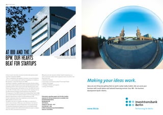 the advertorial

At IBB and the
BPW, our Hearts
Beat for StartUps
Is there anyone who does not know the Berlin Brandenburg Business Plan Competition (BPW)?
“This is a competition that applies to everyone, across all industries,
who have a good business idea seeking to implement it in Berlin or
Brandenburg”, stated Dirk Maass from BPW.
During the competition, qualified experts provide individual discussions with young entrepreneurs, answer specific questions and offer
professional advice. Prizes worth more than €50,000 will be awarded for 18 business ideas. Participation is free. The BPW 2014 starts
on the 25th of October 2013, at 5 pm as part of the opening event of
the 29th German Founders and Entrepreneurs Days (deGUT).
The organizers of the BPW include the Investitionsbank Berlin (IBB),
the Investitionsbank Brandenburg (ILB) as well as the Association of
Business Organizations in Berlin and Brandenburg (UVB).
Further information about the competition can be found on the
BPW website at www.b-p-w.de
The BPW is not only an initiative with IBB as co-organizers in
which many startups in Berlin pay close attention to, but also an
important address for young entrepreneurs. and young startups.
The Business Development support bank has providesd suitable
monetary programs that substantially facilitate the path to independence for these motivated entrepreneurs.

The Berlin Investment Bank building. Here, founders
will find strong, energetic support. Photo: IBB

IBB pays particular attention to Berlin-based entrepreneurs as
well as small and medium sized companies which are active in the
followings areas:
• Healthcare Industry
• Information and Communications Technology/Media
• Optical Technologies
• Transport, Mobility and Logistics
• Energy Technologies

Making your ideas work.
Ideas are one thing but getting them to work is what really matters. We can assist your
business with sound advice and tailored financing services. Your IBB – the business
development bank in Berlin..

Information regarding support and all other funding
programs for startup entrepreneurs is available from:
Investitionsbank Berlin
Bundesallee 210
10719 Berlin
Telephone: 023 2125 - 4747
Fax: 030 2125 - 3322
E-Mail: kundenberatung.wirtschaft@ibb.de
Internet: www.ibb.de

www.ibb.de

 