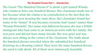 The Hundred Dresses Part 1 - Introduction
The lesson “The Hundred Dresses I” is about a girl named Wanda
who claims to have one hundred dresses. Her classmates made fun of
her because what she claims is in contradiction to the fact that she
was always seen wearing the same dress. Her classmates found her
name to be “funny”. It was because everyone had “easier” names than
‘Wanda Petronski’. Her name was different because she was a Polish
immigrant who had come to an American town with her family. She
was poor and did not have many friends. She was quiet and was
always seen sitting in the corner of the classroom. The truth about
the hundred dresses unveiled when she submitted her hundred
drawings in a drawing contest. They were the same hundred dresses
she used to talk about. All of them were immensely beautiful.
 