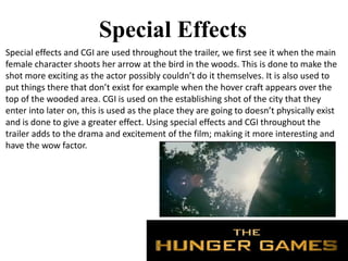 Special Effects
Special effects and CGI are used throughout the trailer, we first see it when the main
female character shoots her arrow at the bird in the woods. This is done to make the
shot more exciting as the actor possibly couldn’t do it themselves. It is also used to
put things there that don’t exist for example when the hover craft appears over the
top of the wooded area. CGI is used on the establishing shot of the city that they
enter into later on, this is used as the place they are going to doesn’t physically exist
and is done to give a greater effect. Using special effects and CGI throughout the
trailer adds to the drama and excitement of the film; making it more interesting and
have the wow factor.
 