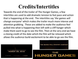 Credits/Intertitles
Towards the end of the trailer of The Hunger Games, a few
intertitles are used to add dramatic tension to fast pace and action
that is happening at the end. The intertitles say ‘the games will
change everyone’ which makes the trailer much more intense and
attention grabbing. These are added to make the audience feel
pulled into what is happening then left with a cliff hanger which
make them want to go to see the film. Then at the very end we have
a closing credit of the date which the film will be released which
allows the audience build excitement to be able to go see the film.
 