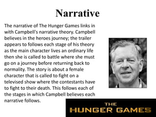 Narrative
The narrative of The Hunger Games links in
with Campbell's narrative theory. Campbell
believes in the heroes journey; the trailer
appears to follows each stage of his theory
as the main character lives an ordinary life
then she is called to battle where she must
go on a journey before returning back to
normality. The story is about a female
character that is called to fight on a
televised show where the contestants have
to fight to their death. This follows each of
the stages in which Campbell believes each
narrative follows.
 