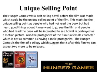 Unique Selling Point
The Hunger Games was a best selling novel before the film was made
which could be the unique selling point of the film. This might be the
unique selling point as people who had not read the book but had
heard good things about it may want to go see the film and people
who had read the book will be interested to see how it is portrayed as
a motion picture. Also the protagonist of the film is a female character
which is not as common as having a male protagonist. The Hunger
Games is the first of a trilogy which suggest that’s after this film we can
expect two more to be released.
 