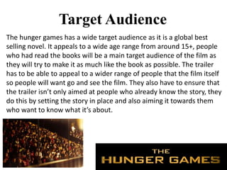Target Audience
The hunger games has a wide target audience as it is a global best
selling novel. It appeals to a wide age range from around 15+, people
who had read the books will be a main target audience of the film as
they will try to make it as much like the book as possible. The trailer
has to be able to appeal to a wider range of people that the film itself
so people will want go and see the film. They also have to ensure that
the trailer isn’t only aimed at people who already know the story, they
do this by setting the story in place and also aiming it towards them
who want to know what it’s about.
 