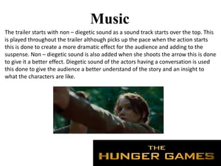 Music
The trailer starts with non – diegetic sound as a sound track starts over the top. This
is played throughout the trailer although picks up the pace when the action starts
this is done to create a more dramatic effect for the audience and adding to the
suspense. Non – diegetic sound is also added when she shoots the arrow this is done
to give it a better effect. Diegetic sound of the actors having a conversation is used
this done to give the audience a better understand of the story and an insight to
what the characters are like.
 