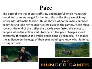 Pace
The pace of the trailer starts off slow and peaceful which makes the
mood feel calm. As we get further into the trailer the pace picks up
which adds dramatic tension. This is shown when the main character
volunteers to take her younger sisters place in the games. As we move
towards the end of the trailer the pace is even faster, this starts to
happen when the action starts to kicks in. The pace changes speed
constantly throughout the trailer and is done using fades. This makes
the audience on the edge of their seat wanting to know what is going
to happen next.
 