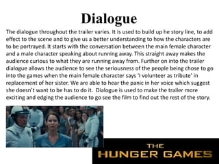 Dialogue
The dialogue throughout the trailer varies. It is used to build up he story line, to add
effect to the scene and to give us a better understanding to how the characters are
to be portrayed. It starts with the conversation between the main female character
and a male character speaking about running away. This straight away makes the
audience curious to what they are running away from. Further on into the trailer
dialogue allows the audience to see the seriousness of the people being chose to go
into the games when the main female character says ‘I volunteer as tribute’ in
replacement of her sister. We are able to hear the panic in her voice which suggest
she doesn’t want to be has to do it. Dialogue is used to make the trailer more
exciting and edging the audience to go see the film to find out the rest of the story.
 