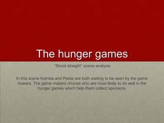 The hunger games
                    ‘’Shoot straight’’ scene analysis


In this scene Katniss and Peeta are both waiting to be seen by the game
 makers. The game makers choose who are most likely to do well in the
            hunger games which help them collect sponsors.
 