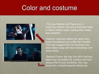 Color and costume

       -The way Katniss and Peeta are in
       matching uniform may show that they have
       to follow certain rules, making them seem
       less powerful.

       -Katniss’ costume makes her seem very
       broad shouldered and a little flat chested.
       This may suggest that her feminism has
       been taken away and she's becoming a lot
       more manly.

       -Seneca Crane- the way he’s all in red and
       black may symbolize his evilness and he’s
       always first to look at katniss, this may
       show he’s a threat towards katniss too.
 