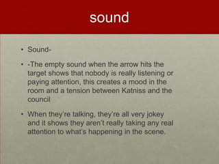 sound

• Sound-

• -The empty sound when the arrow hits the
  target shows that nobody is really listening or
  paying attention, this creates a mood in the
  room and a tension between Katniss and the
  council

• When they’re talking, they’re all very jokey
  and it shows they aren’t really taking any real
  attention to what’s happening in the scene.
 