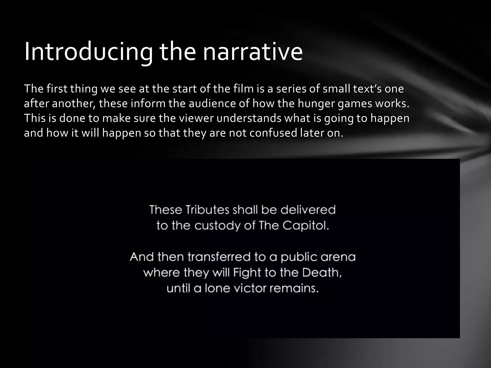 Introducing the narrative
The first thing we see at the start of the film is a series of small text’s one
after another, these inform the audience of how the hunger games works.
This is done to make sure the viewer understands what is going to happen
and how it will happen so that they are not confused later on.
 