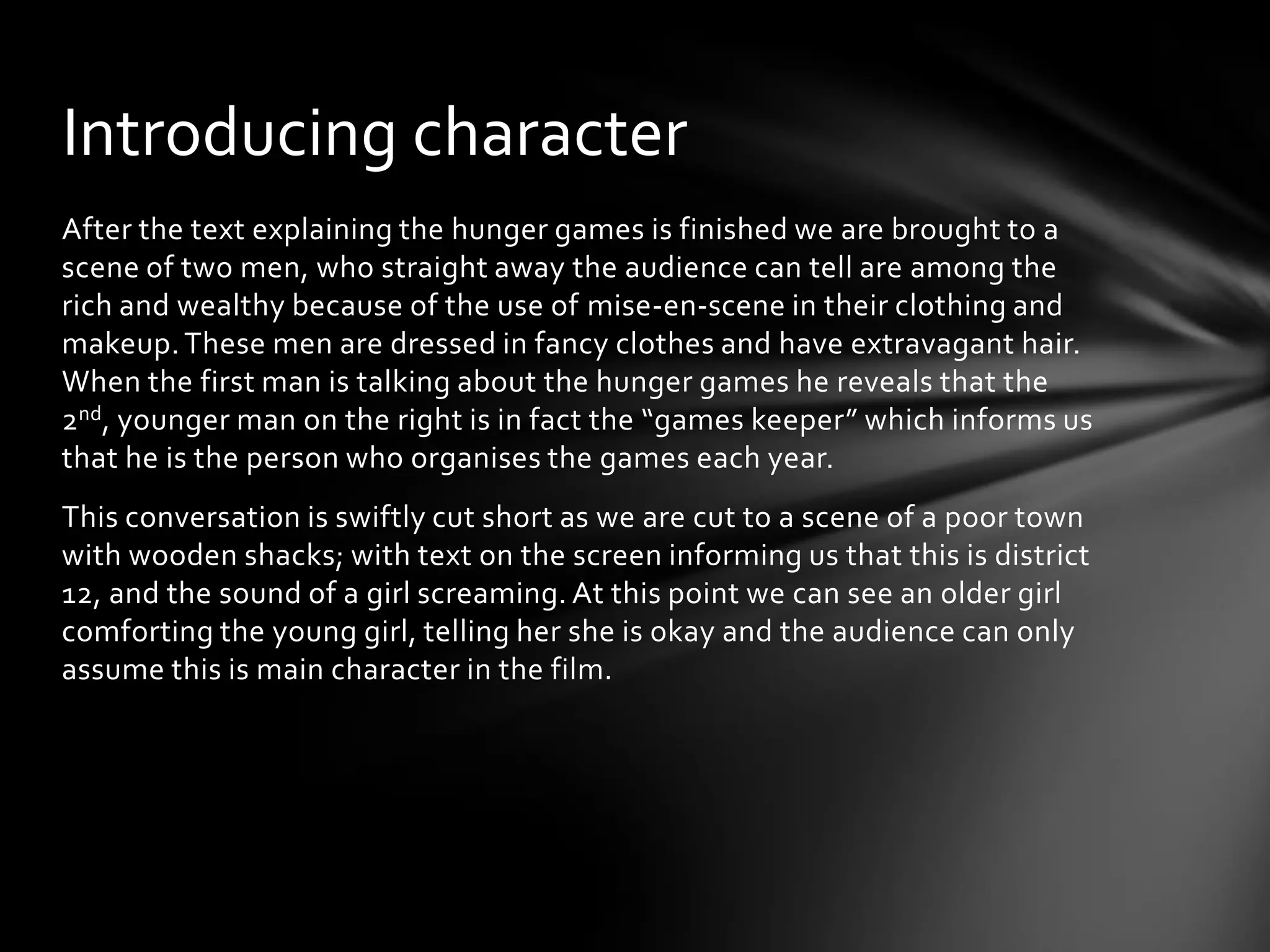Introducing character
After the text explaining the hunger games is finished we are brought to a
scene of two men, who straight away the audience can tell are among the
rich and wealthy because of the use of mise-en-scene in their clothing and
makeup. These men are dressed in fancy clothes and have extravagant hair.
When the first man is talking about the hunger games he reveals that the
2nd, younger man on the right is in fact the “games keeper” which informs us
that he is the person who organises the games each year.
This conversation is swiftly cut short as we are cut to a scene of a poor town
with wooden shacks; with text on the screen informing us that this is district
12, and the sound of a girl screaming. At this point we can see an older girl
comforting the young girl, telling her she is okay and the audience can only
assume this is main character in the film.
 