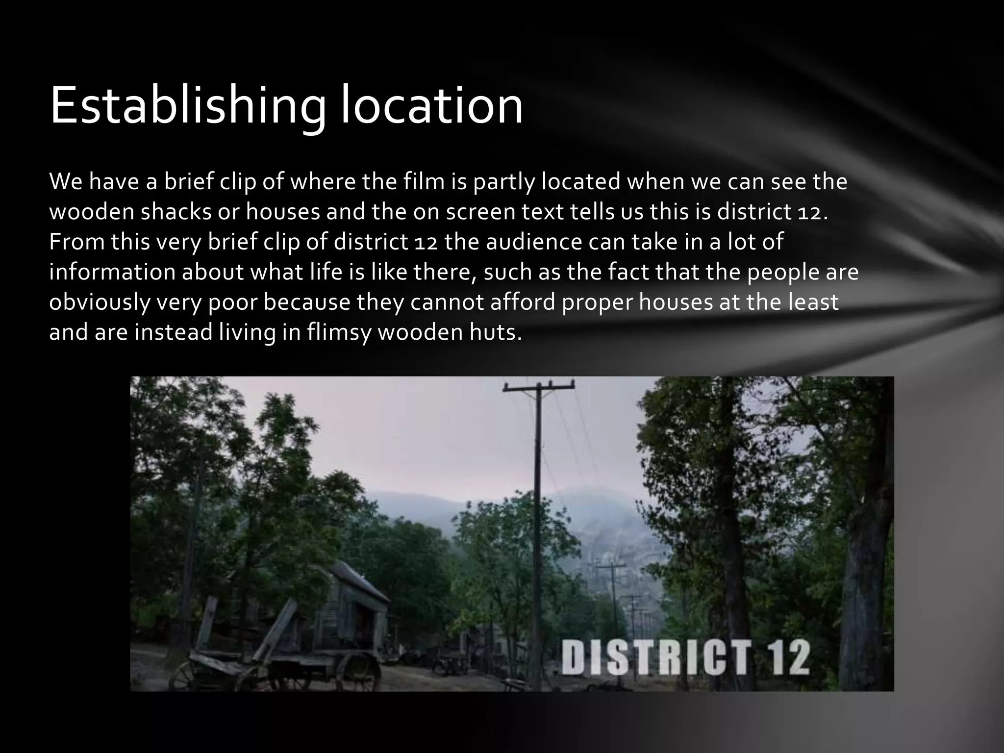 Establishing location
We have a brief clip of where the film is partly located when we can see the
wooden shacks or houses and the on screen text tells us this is district 12.
From this very brief clip of district 12 the audience can take in a lot of
information about what life is like there, such as the fact that the people are
obviously very poor because they cannot afford proper houses at the least
and are instead living in flimsy wooden huts.
 