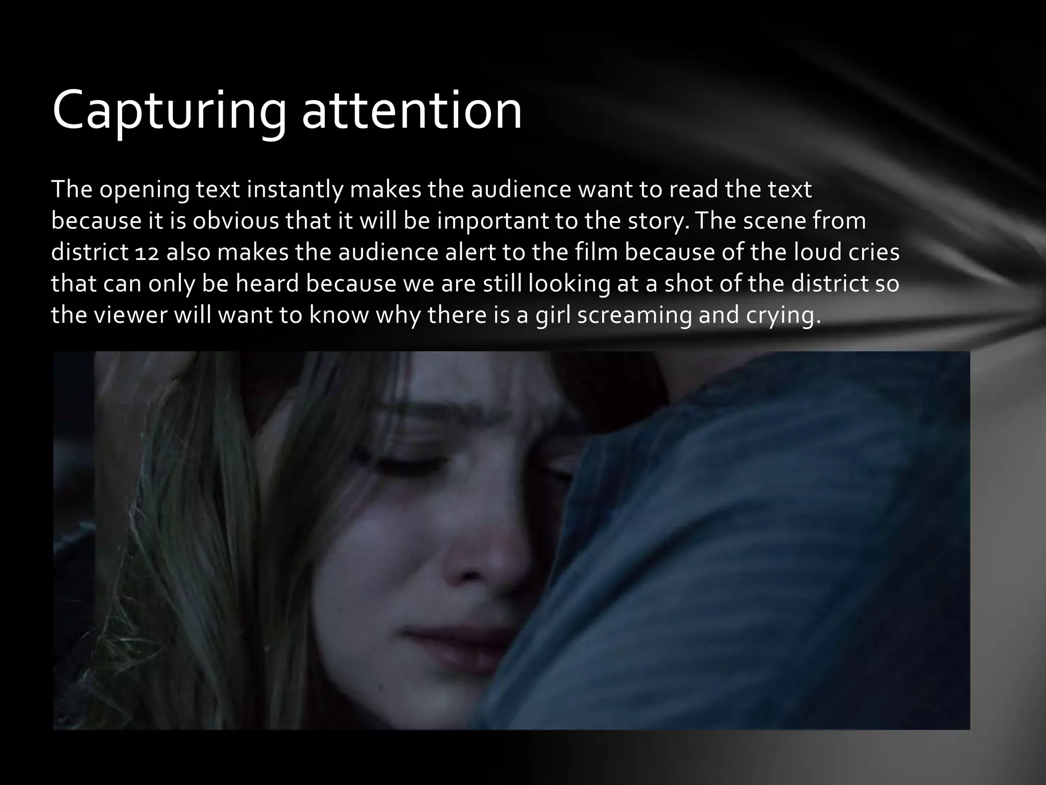Capturing attention
The opening text instantly makes the audience want to read the text
because it is obvious that it will be important to the story. The scene from
district 12 also makes the audience alert to the film because of the loud cries
that can only be heard because we are still looking at a shot of the district so
the viewer will want to know why there is a girl screaming and crying.
 