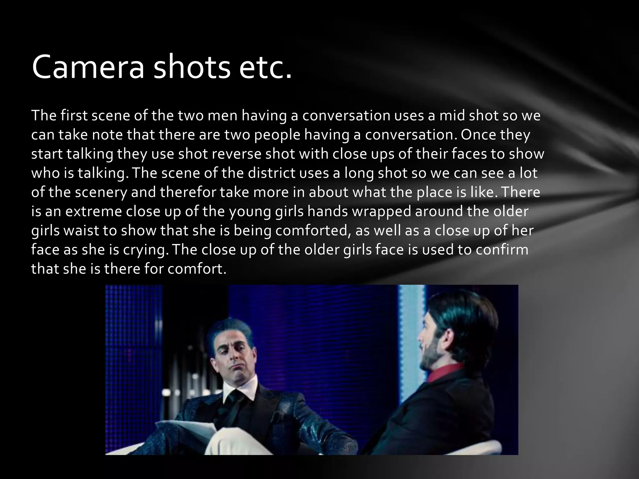 Camera shots etc.
The first scene of the two men having a conversation uses a mid shot so we
can take note that there are two people having a conversation. Once they
start talking they use shot reverse shot with close ups of their faces to show
who is talking. The scene of the district uses a long shot so we can see a lot
of the scenery and therefor take more in about what the place is like. There
is an extreme close up of the young girls hands wrapped around the older
girls waist to show that she is being comforted, as well as a close up of her
face as she is crying. The close up of the older girls face is used to confirm
that she is there for comfort.
 