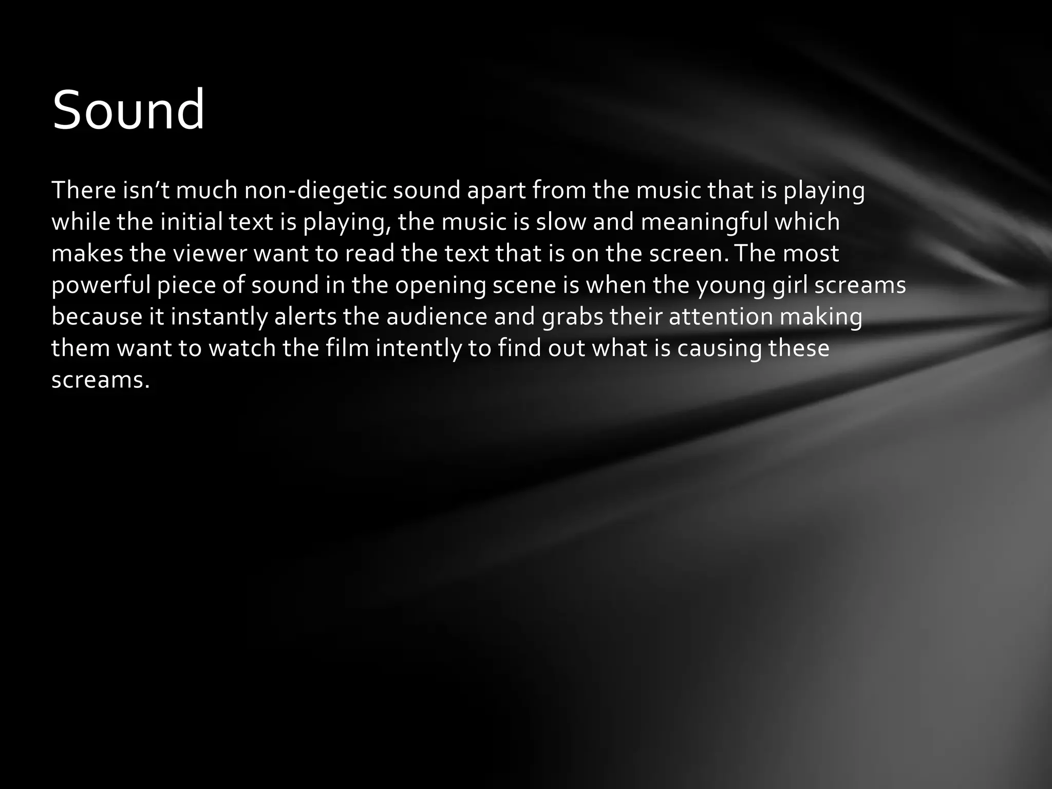 Sound
There isn’t much non-diegetic sound apart from the music that is playing
while the initial text is playing, the music is slow and meaningful which
makes the viewer want to read the text that is on the screen. The most
powerful piece of sound in the opening scene is when the young girl screams
because it instantly alerts the audience and grabs their attention making
them want to watch the film intently to find out what is causing these
screams.
 