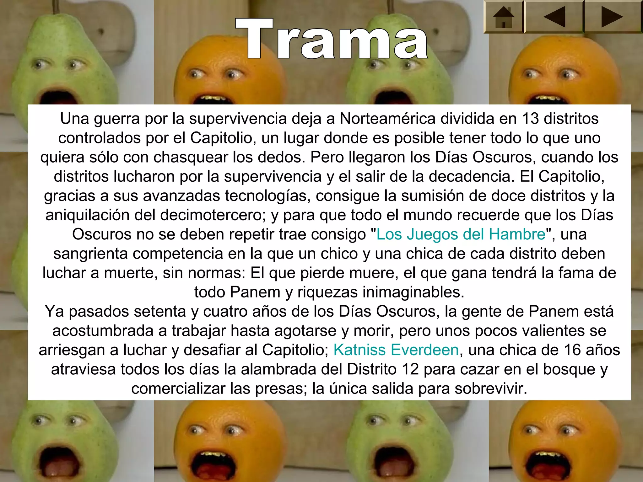 Una guerra por la supervivencia deja a Norteamérica dividida en 13 distritos 
   controlados por el Capitolio, un lugar donde es posible tener todo lo que uno 
quiera sólo con chasquear los dedos. Pero llegaron los Días Oscuros, cuando los 
  distritos lucharon por la supervivencia y el salir de la decadencia. El Capitolio, 
 gracias a sus avanzadas tecnologías, consigue la sumisión de doce distritos y la 
 aniquilación del decimotercero; y para que todo el mundo recuerde que los Días 
     Oscuros no se deben repetir trae consigo "Los Juegos del Hambre", una 
  sangrienta competencia en la que un chico y una chica de cada distrito deben 
luchar a muerte, sin normas: El que pierde muere, el que gana tendrá la fama de 
                       todo Panem y riquezas inimaginables.
 Ya pasados setenta y cuatro años de los Días Oscuros, la gente de Panem está 
  acostumbrada a trabajar hasta agotarse y morir, pero unos pocos valientes se 
arriesgan a luchar y desafiar al Capitolio; Katniss Everdeen, una chica de 16 años 
  atraviesa todos los días la alambrada del Distrito 12 para cazar en el bosque y 
               comercializar las presas; la única salida para sobrevivir.
 