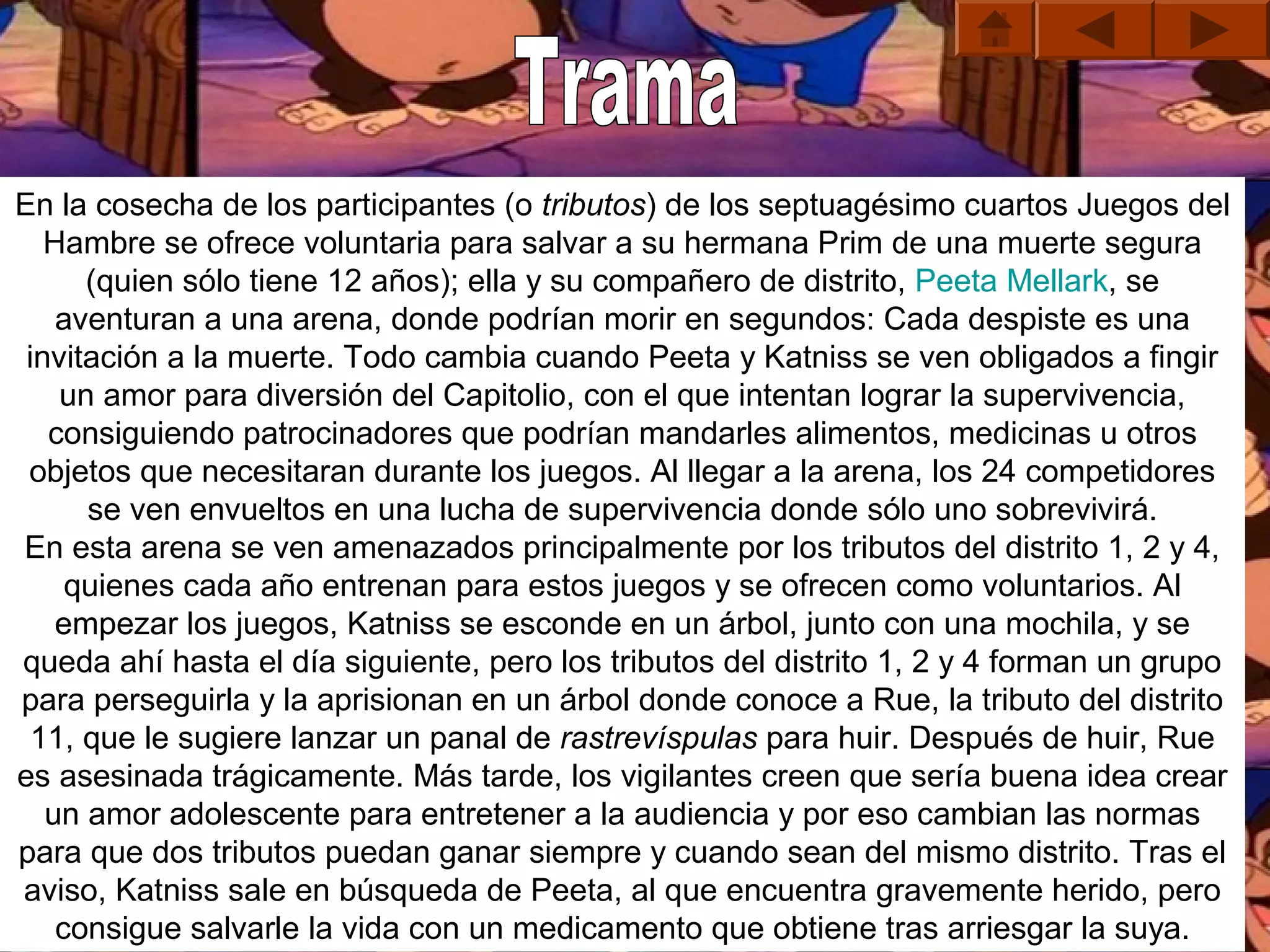 En la cosecha de los participantes (o tributos) de los septuagésimo cuartos Juegos del 
   Hambre se ofrece voluntaria para salvar a su hermana Prim de una muerte segura 
      (quien sólo tiene 12 años); ella y su compañero de distrito, Peeta Mellark, se 
    aventuran a una arena, donde podrían morir en segundos: Cada despiste es una 
 invitación a la muerte. Todo cambia cuando Peeta y Katniss se ven obligados a fingir 
    un amor para diversión del Capitolio, con el que intentan lograr la supervivencia, 
   consiguiendo patrocinadores que podrían mandarles alimentos, medicinas u otros 
 objetos que necesitaran durante los juegos. Al llegar a la arena, los 24 competidores 
      se ven envueltos en una lucha de supervivencia donde sólo uno sobrevivirá.
En esta arena se ven amenazados principalmente por los tributos del distrito 1, 2 y 4, 
     quienes cada año entrenan para estos juegos y se ofrecen como voluntarios. Al 
    empezar los juegos, Katniss se esconde en un árbol, junto con una mochila, y se 
queda ahí hasta el día siguiente, pero los tributos del distrito 1, 2 y 4 forman un grupo 
para perseguirla y la aprisionan en un árbol donde conoce a Rue, la tributo del distrito 
  11, que le sugiere lanzar un panal de rastrevíspulas para huir. Después de huir, Rue 
es asesinada trágicamente. Más tarde, los vigilantes creen que sería buena idea crear 
   un amor adolescente para entretener a la audiencia y por eso cambian las normas 
para que dos tributos puedan ganar siempre y cuando sean del mismo distrito. Tras el 
aviso, Katniss sale en búsqueda de Peeta, al que encuentra gravemente herido, pero 
    consigue salvarle la vida con un medicamento que obtiene tras arriesgar la suya.
 
