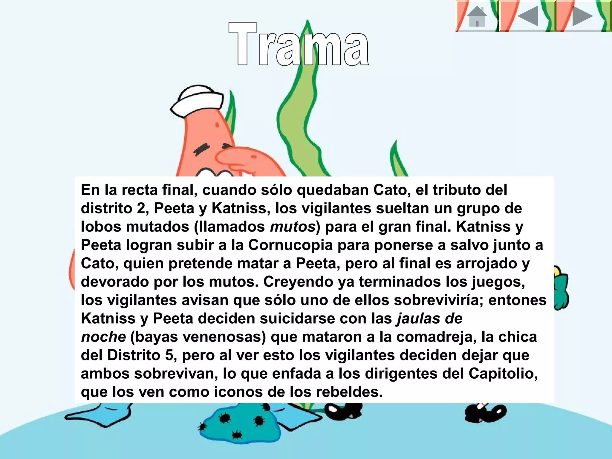 En la recta final, cuando sólo quedaban Cato, el tributo del
distrito 2, Peeta y Katniss, los vigilantes sueltan un grupo de
lobos mutados (llamados mutos) para el gran final. Katniss y
Peeta logran subir a la Cornucopia para ponerse a salvo junto a
Cato, quien pretende matar a Peeta, pero al final es arrojado y
devorado por los mutos. Creyendo ya terminados los juegos,
los vigilantes avisan que sólo uno de ellos sobreviviría; entones
Katniss y Peeta deciden suicidarse con las jaulas de
noche (bayas venenosas) que mataron a la comadreja, la chica
del Distrito 5, pero al ver esto los vigilantes deciden dejar que
ambos sobrevivan, lo que enfada a los dirigentes del Capitolio,
que los ven como iconos de los rebeldes.
 