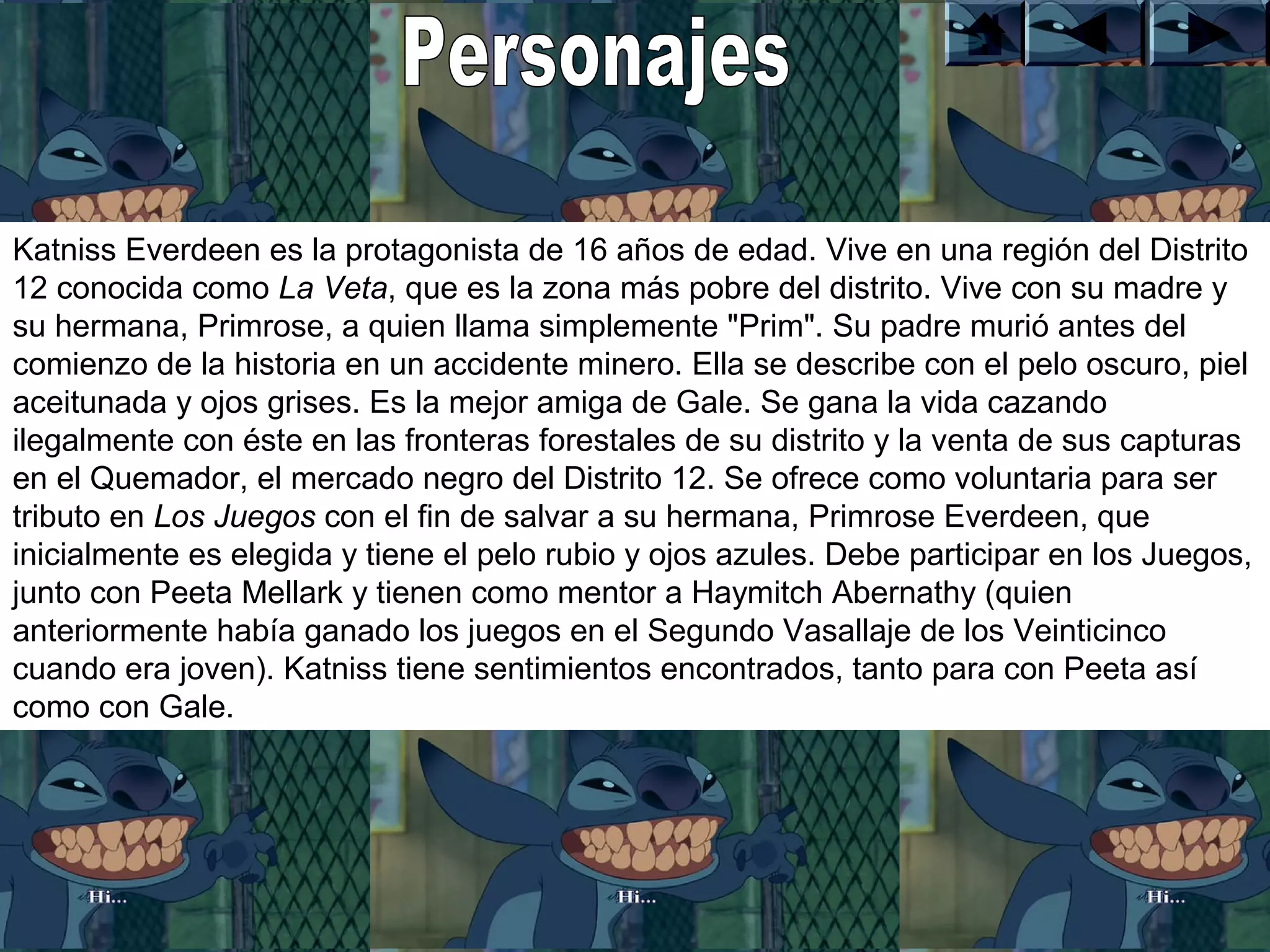Katniss Everdeen es la protagonista de 16 años de edad. Vive en una región del Distrito 
12 conocida como La Veta, que es la zona más pobre del distrito. Vive con su madre y 
su hermana, Primrose, a quien llama simplemente "Prim". Su padre murió antes del 
comienzo de la historia en un accidente minero. Ella se describe con el pelo oscuro, piel 
aceitunada y ojos grises. Es la mejor amiga de Gale. Se gana la vida cazando 
ilegalmente con éste en las fronteras forestales de su distrito y la venta de sus capturas 
en el Quemador, el mercado negro del Distrito 12. Se ofrece como voluntaria para ser 
tributo en Los Juegos con el fin de salvar a su hermana, Primrose Everdeen, que 
inicialmente es elegida y tiene el pelo rubio y ojos azules. Debe participar en los Juegos, 
junto con Peeta Mellark y tienen como mentor a Haymitch Abernathy (quien 
anteriormente había ganado los juegos en el Segundo Vasallaje de los Veinticinco 
cuando era joven). Katniss tiene sentimientos encontrados, tanto para con Peeta así 
como con Gale. 
 