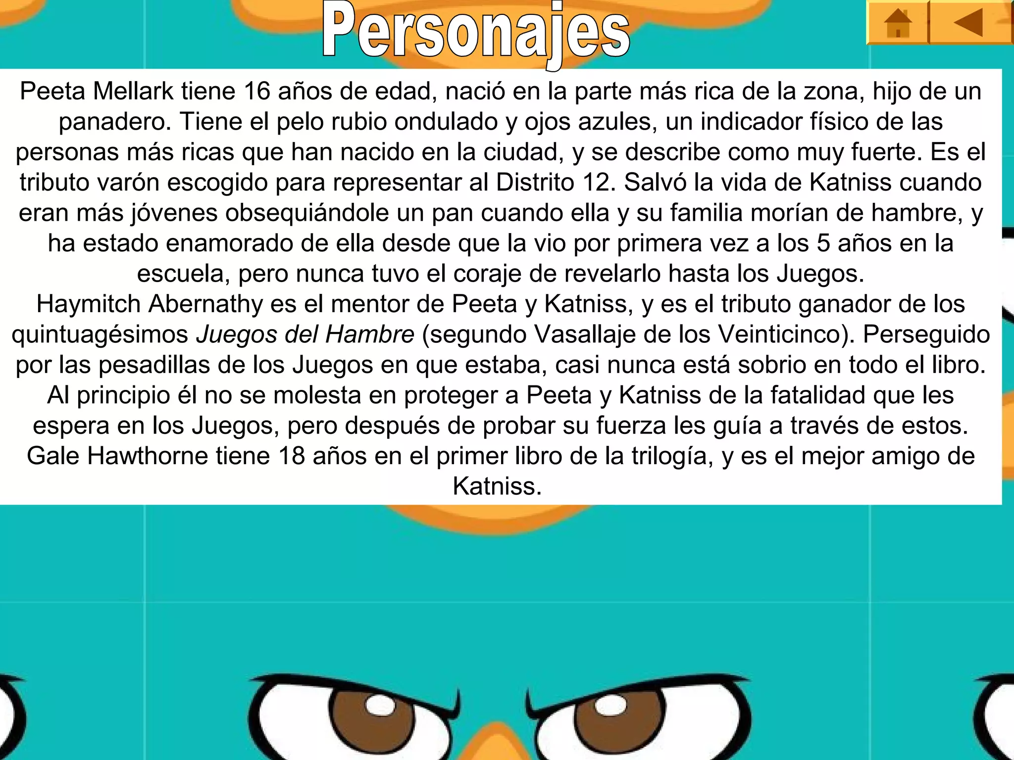 Peeta Mellark tiene 16 años de edad, nació en la parte más rica de la zona, hijo de un 
      panadero. Tiene el pelo rubio ondulado y ojos azules, un indicador físico de las 
personas más ricas que han nacido en la ciudad, y se describe como muy fuerte. Es el 
 tributo varón escogido para representar al Distrito 12. Salvó la vida de Katniss cuando 
 eran más jóvenes obsequiándole un pan cuando ella y su familia morían de hambre, y 
     ha estado enamorado de ella desde que la vio por primera vez a los 5 años en la 
             escuela, pero nunca tuvo el coraje de revelarlo hasta los Juegos.
   Haymitch Abernathy es el mentor de Peeta y Katniss, y es el tributo ganador de los 
quintuagésimos Juegos del Hambre (segundo Vasallaje de los Veinticinco). Perseguido 
por las pesadillas de los Juegos en que estaba, casi nunca está sobrio en todo el libro. 
    Al principio él no se molesta en proteger a Peeta y Katniss de la fatalidad que les 
   espera en los Juegos, pero después de probar su fuerza les guía a través de estos.
  Gale Hawthorne tiene 18 años en el primer libro de la trilogía, y es el mejor amigo de 
                                         Katniss. 
 