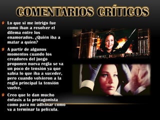 Lo que si me intrigo fue
como iban a resolver el
dilema entre los
enamorados. ¿Quién iba a
matar a quien?
A partir de algunos
momentos cuando los
creadores del juego
proponen nueva regla se va
un poco de tensión ya que
sabía lo que iba a suceder,
pero cuando volvieron a la
regla principal la tensión
vuelve.
Creo que le dan mucho
énfasis a la protagonista
como para no adivinar como
va a terminar la película .
 