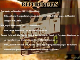 Los juegos del hambre. (2012) Obtenido de

   http://elbazardelespectaculocine.blogspot.com/2012/02/los-juegos-del-hambre-

   sinopsis-ficha.html

Los juegos del hambre. (2012) Obtenido de

   http://www.filmaffinity.com/es/film520063.html

Reseña Crítica de The Hunger Games (Los Juegos del Hambre): Excelente Adaptación de

   la Violenta Novela de Ciencia Ficción. (2012) Obtenido de

   http://desdehollywood.com/resena-critica-de-hunger-games-los-juegos-del-hambre-

   excelente-adaptacion-de-la-violenta-novela-de-ciencia-ficcion/
 