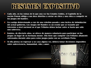 Cada año, en las ruinas de lo que una vez fue Estados Unidos, el Capitolio de la
nación Panem obliga a sus doce distritos a enviar un chico y una chica a competir en
los juegos del hambre.
Un castigo distorsionado a raíz de una rebelión pasada y una táctica de intimidación
del actual gobierno, Los Juegos del Hambre es un evento que se trasmite por
televisión a nivel nacional en el que Tributos deben luchar entre sí hasta que sólo
uno sobreviva.
Katniss, de dieciséis años, se ofrece de manera voluntaria para participar en los
juegos en lugar de su hermana menor. Ella tiene que competir con-Tributos altamente
entrenados durante años para estos juegos junto con su co-tributo Peeta.
Si ella piensa en regresar a su casa alguna vez, deberá tomar decisiones imposibles
entre sobrevivencia, humanidad, vida y amor.
 