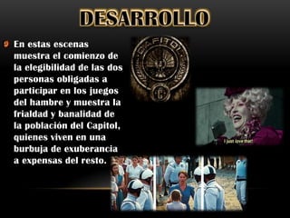 En estas escenas
muestra el comienzo de
la elegibilidad de las dos
personas obligadas a
participar en los juegos
del hambre y muestra la
frialdad y banalidad de
la población del Capitol,
quienes viven en una
burbuja de exuberancia
a expensas del resto.
 