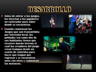 Antes de entrar a los juegos,
les inyectan a los jugadores
un rastreador para saber
donde se encuentran.
Cuando comienzan los
Juegos que son transmitidos
por televisión local, los
poblados ven como dos de
sus habitantes tienen que
recorrer mucho terreno el
cual los creadores del juego
crean trampas desde un
cuarto de controles para
hacer que tengan que
regresar y se encuentren
unos con otros y comiencen
las matanzas.
 