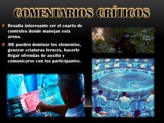 Resulta interesante ver el cuarto de
controles donde manejan esta
arena.
Allí pueden dominar los elementos,
generar criaturas feroces, hacerle
llegar ofrendas de auxilio y
comunicarse con los participantes.
 