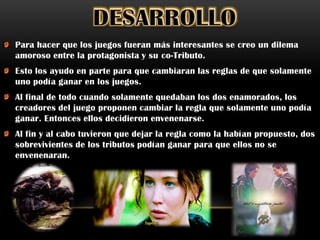 Para hacer que los juegos fueran más interesantes se creo un dilema
amoroso entre la protagonista y su co-Tributo.
Esto los ayudo en parte para que cambiaran las reglas de que solamente
uno podía ganar en los juegos.
Al final de todo cuando solamente quedaban los dos enamorados, los
creadores del juego proponen cambiar la regla que solamente uno podía
ganar. Entonces ellos decidieron envenenarse.
Al fin y al cabo tuvieron que dejar la regla como la habían propuesto, dos
sobrevivientes de los tributos podían ganar para que ellos no se
envenenaran.
 