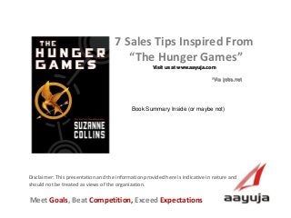 AAyuja © 2013
Disclaimer: This presentation and the information provided here is indicative in nature and
should not be treated as views of the organization.
7 Sales Tips Inspired From
“The Hunger Games”
Visit us at www.aayuja.com
Meet Goals, Beat Competition, Exceed Expectations
*Via jobs.net
Book Summary Inside (or maybe not)
 