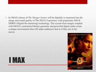 • he IMAX release of The Hunger Games will be digitally re-mastered into the
image and sound quality of The IMAX Experience with proprietary IMAX
DMR® (Digital Re-mastering) technology. The crystal-clear images coupled
with IMAX's customized theatre geometry and powerful digital audio create
a unique environment that will make audiences feel as if they are in the
movie.

I MAX

 