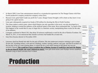 •
•
•
•

•
•
•

In March 2009, Lions Gate entertainment entered to a co-production agreement for The Hunger Games with Nina
Jacobs production company production company colour force.
Because Lions gated hadn't made any profit for 5 years, Hunger Games brought a trill to them as they knew it was
going to be a great success.
Lions gate subsequently acquired tax breaks of $8 million for shooting the film in North Carolina.
The Game makers control centre, about which Katniss can only speculate in the novel, was also developed as a
location, helping to remind the audience of the artificial nature of the arena. Ross commented that, "so much of the
film happens in the woods that it's easy to forget this is a futuristic society, manipulating these events for the sake
of an audience.
Lionsgate confirmed in March 2011 that about 30 actresses auditioned or read for the role of Katniss Everdeen. On
March 16, 2011, it was announced that Jennifer Lawrence had landed the coveted role.
Gary Ross became director in November 2010.
Lawrence dyed her blonde hair dark for the part of Katniss. She also underwent extensive training to get in shape
for the role, including archery, rock and tree climbing, combat, running, parkour, and yoga. and had an accident on
the last day of her six week training phase, in which she hit a wall while running at full speed, but was not
seriously injured. This would have been a problem due to filming, because it would have put back the filming
as she got injured, luckily she wasn’t injured too much. Lions gate hired archer (and Olympic bronze medallist)
Khatuna Lorig to teach Lawrence how to shoot.

Production

 